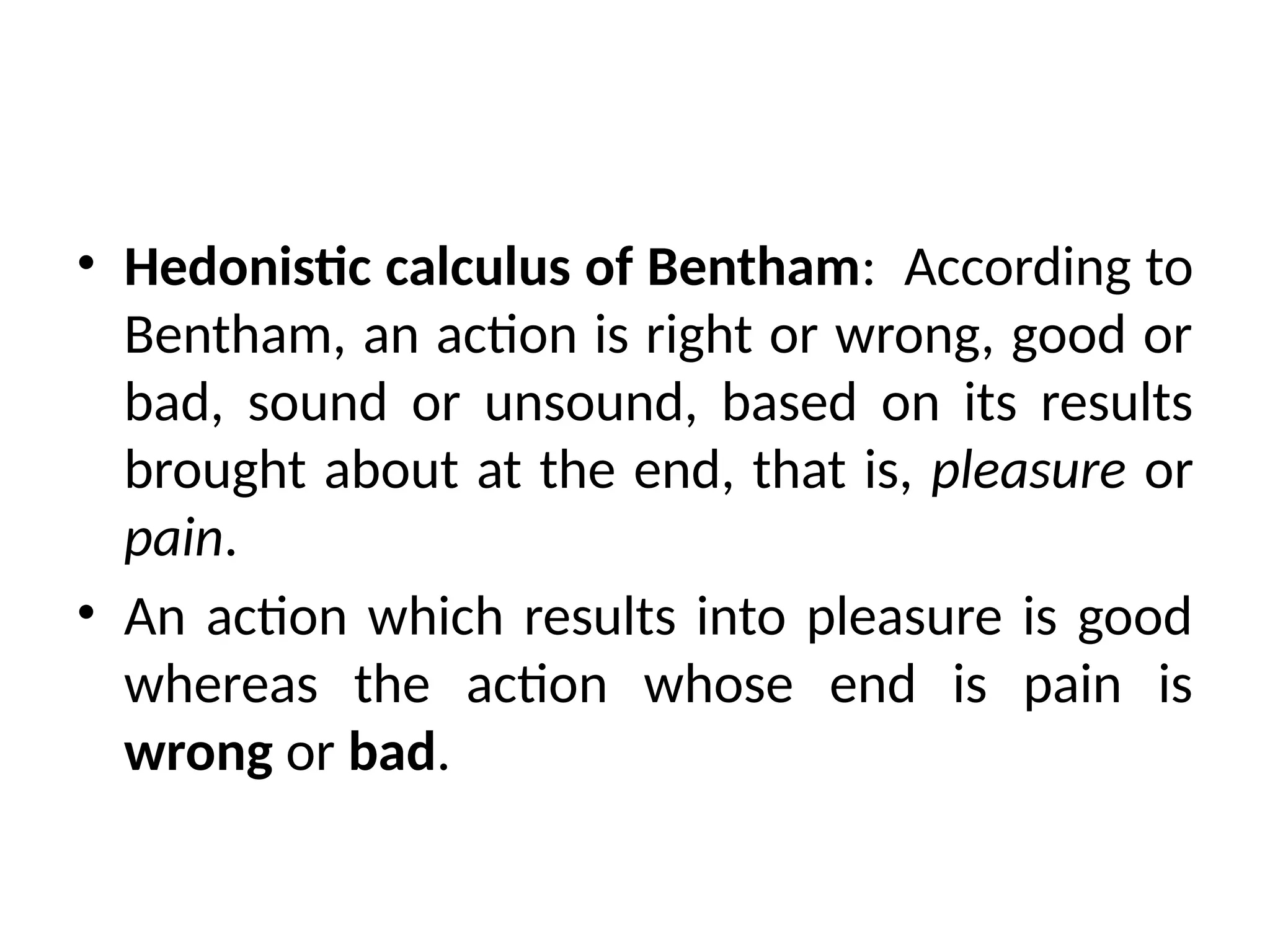 • Hedonistic calculus of Bentham: According to
Bentham, an action is right or wrong, good or
bad, sound or unsound, based on its results
brought about at the end, that is, pleasure or
pain.
• An action which results into pleasure is good
whereas the action whose end is pain is
wrong or bad.
 