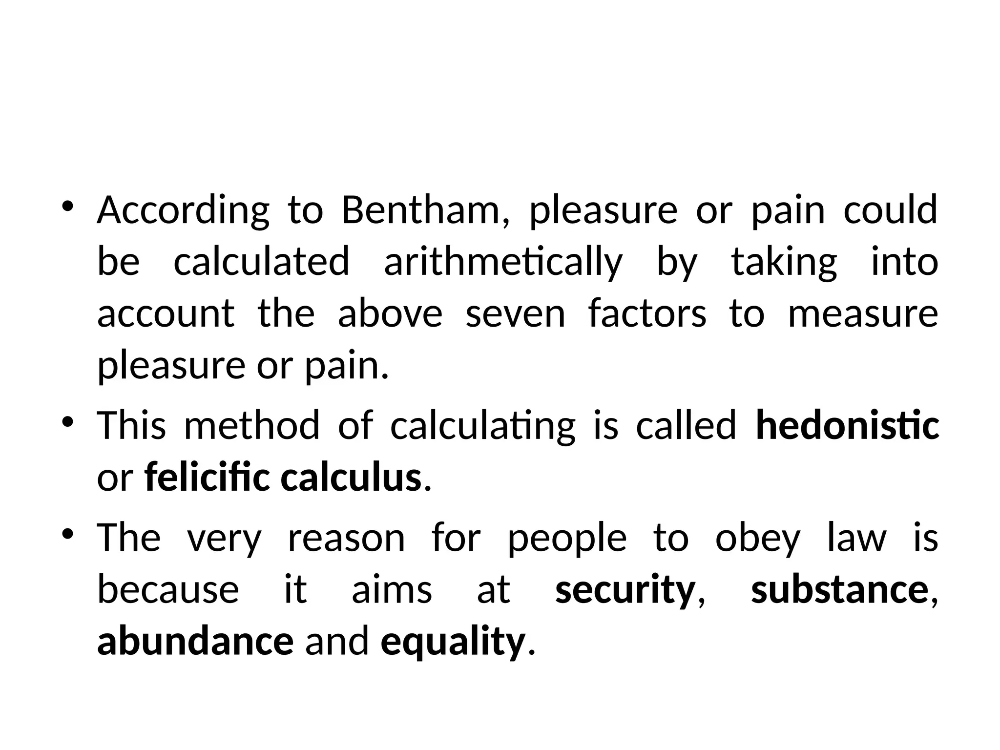 • According to Bentham, pleasure or pain could
be calculated arithmetically by taking into
account the above seven factors to measure
pleasure or pain.
• This method of calculating is called hedonistic
or felicific calculus.
• The very reason for people to obey law is
because it aims at security, substance,
abundance and equality.
 