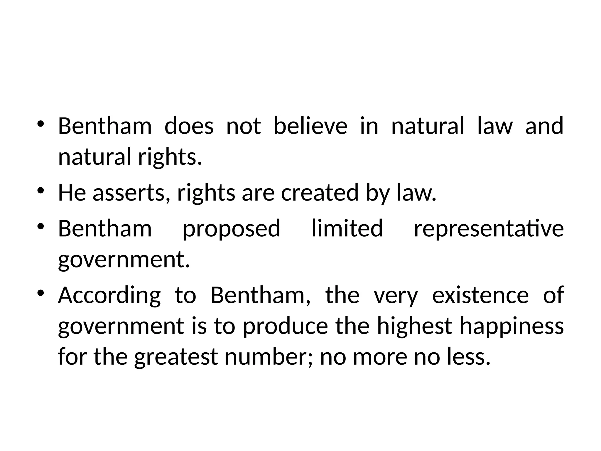 • Bentham does not believe in natural law and
natural rights.
• He asserts, rights are created by law.
• Bentham proposed limited representative
government.
• According to Bentham, the very existence of
government is to produce the highest happiness
for the greatest number; no more no less.
 