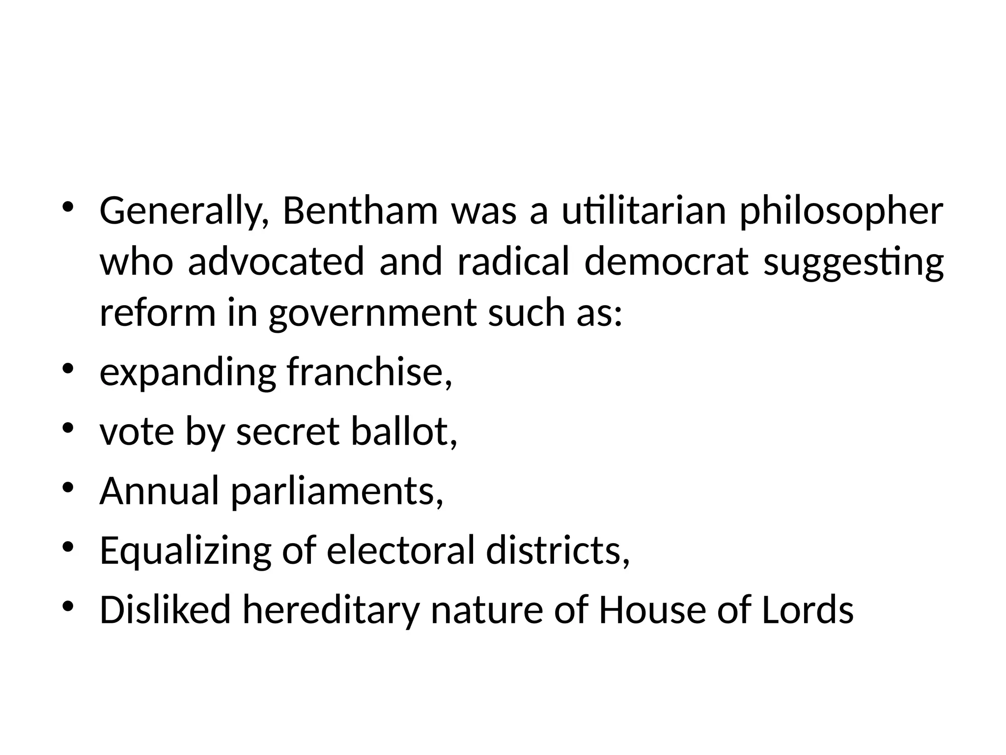 • Generally, Bentham was a utilitarian philosopher
who advocated and radical democrat suggesting
reform in government such as:
• expanding franchise,
• vote by secret ballot,
• Annual parliaments,
• Equalizing of electoral districts,
• Disliked hereditary nature of House of Lords
 