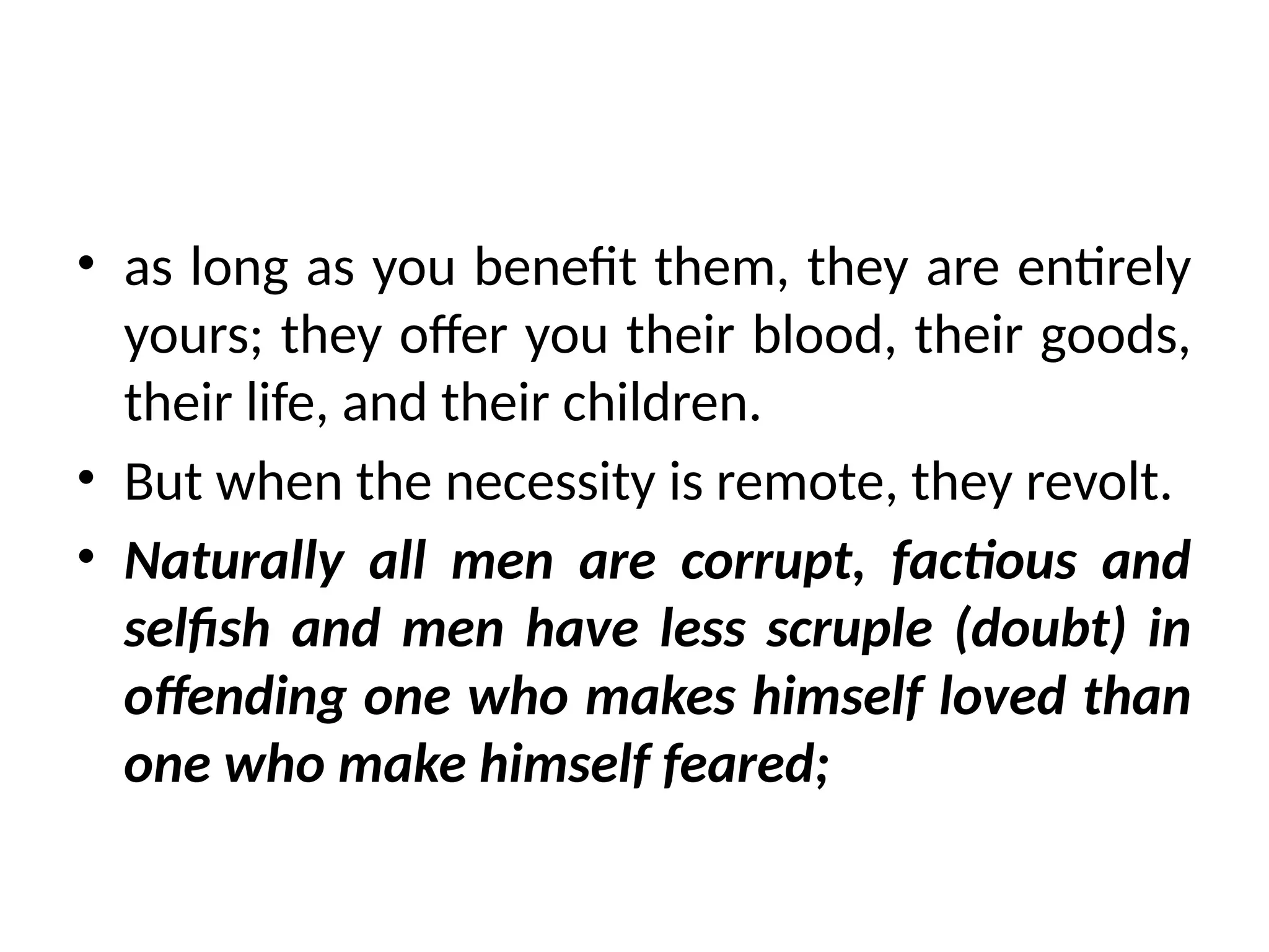 • as long as you benefit them, they are entirely
yours; they offer you their blood, their goods,
their life, and their children.
• But when the necessity is remote, they revolt.
• Naturally all men are corrupt, factious and
selfish and men have less scruple (doubt) in
offending one who makes himself loved than
one who make himself feared;
 