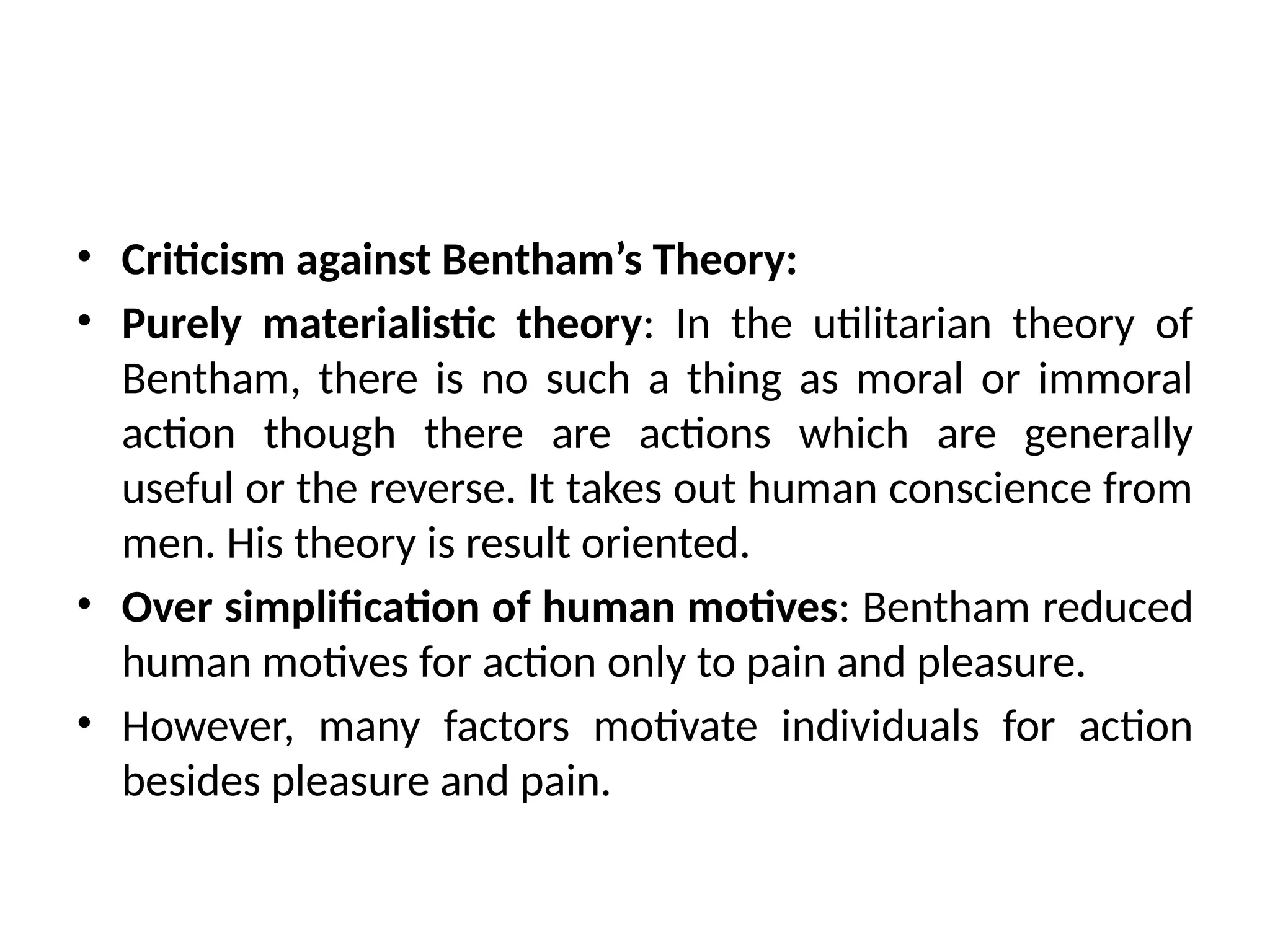 • Criticism against Bentham’s Theory:
• Purely materialistic theory: In the utilitarian theory of
Bentham, there is no such a thing as moral or immoral
action though there are actions which are generally
useful or the reverse. It takes out human conscience from
men. His theory is result oriented.
• Over simplification of human motives: Bentham reduced
human motives for action only to pain and pleasure.
• However, many factors motivate individuals for action
besides pleasure and pain.
 