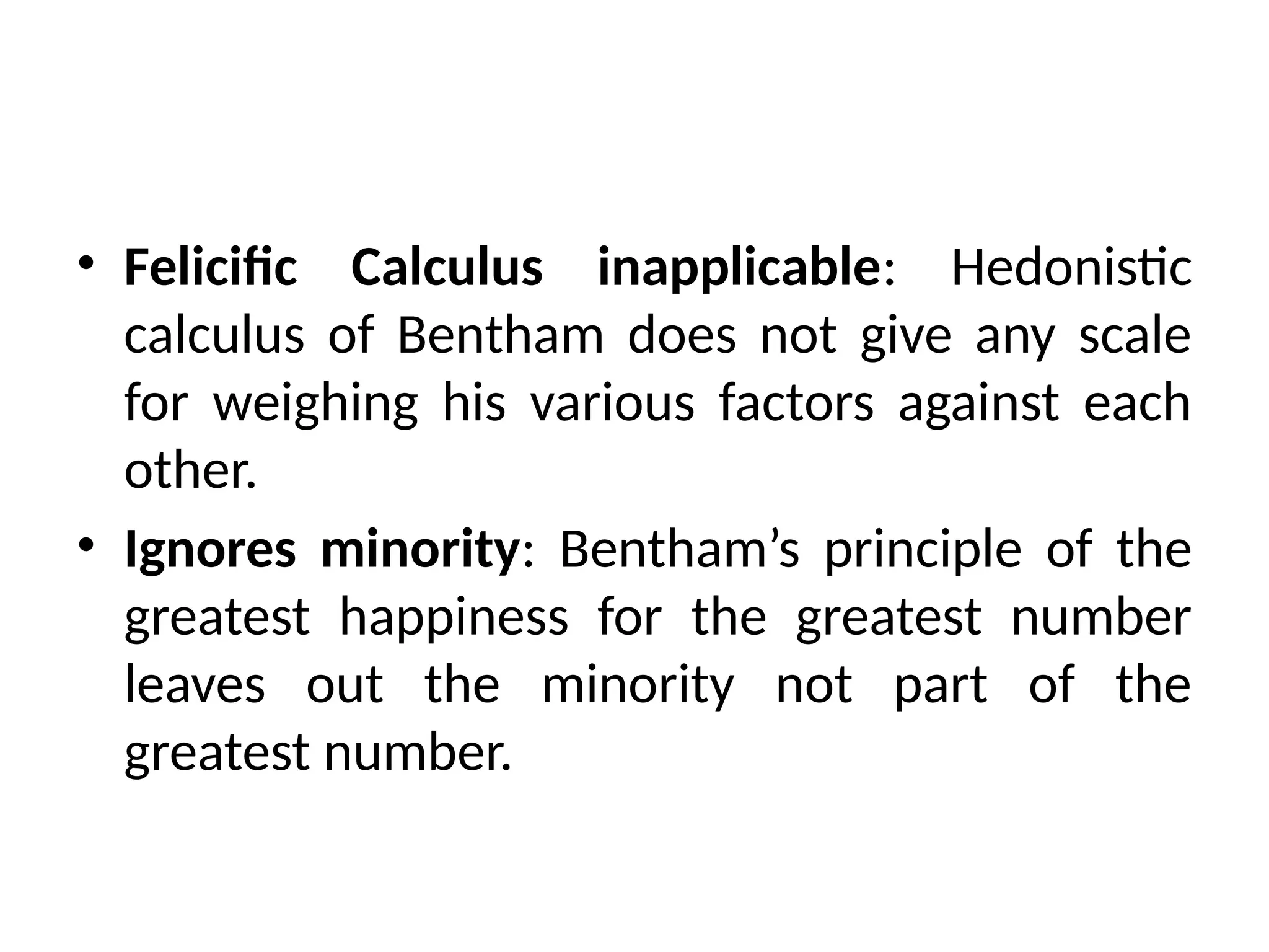 • Felicific Calculus inapplicable: Hedonistic
calculus of Bentham does not give any scale
for weighing his various factors against each
other.
• Ignores minority: Bentham’s principle of the
greatest happiness for the greatest number
leaves out the minority not part of the
greatest number.
 