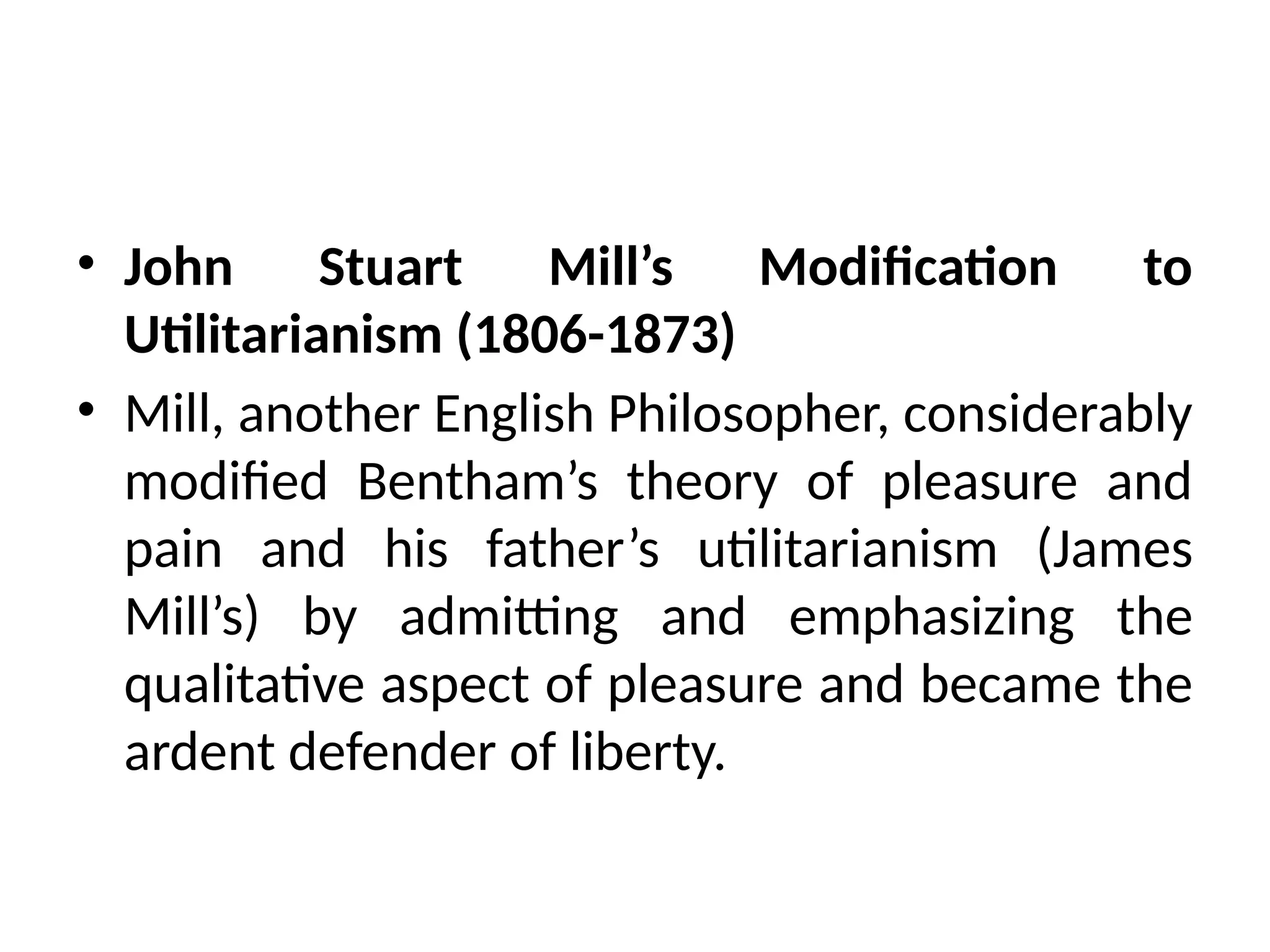 • John Stuart Mill’s Modification to
Utilitarianism (1806-1873)
• Mill, another English Philosopher, considerably
modified Bentham’s theory of pleasure and
pain and his father’s utilitarianism (James
Mill’s) by admitting and emphasizing the
qualitative aspect of pleasure and became the
ardent defender of liberty.
 