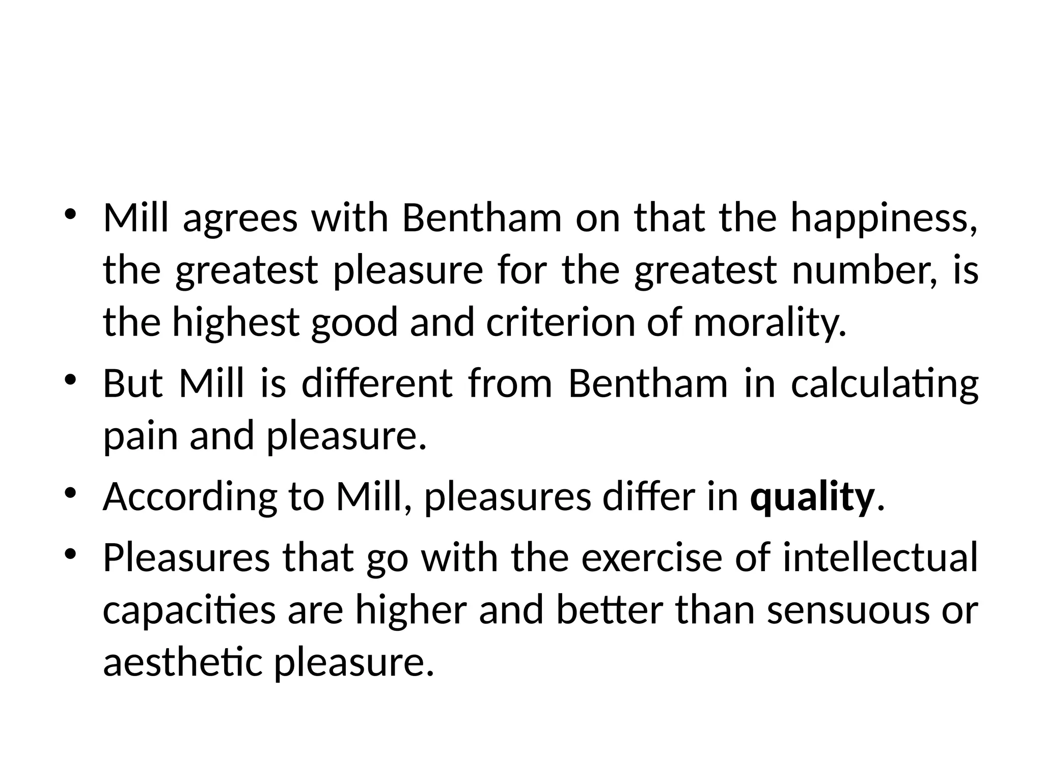 • Mill agrees with Bentham on that the happiness,
the greatest pleasure for the greatest number, is
the highest good and criterion of morality.
• But Mill is different from Bentham in calculating
pain and pleasure.
• According to Mill, pleasures differ in quality.
• Pleasures that go with the exercise of intellectual
capacities are higher and better than sensuous or
aesthetic pleasure.
 