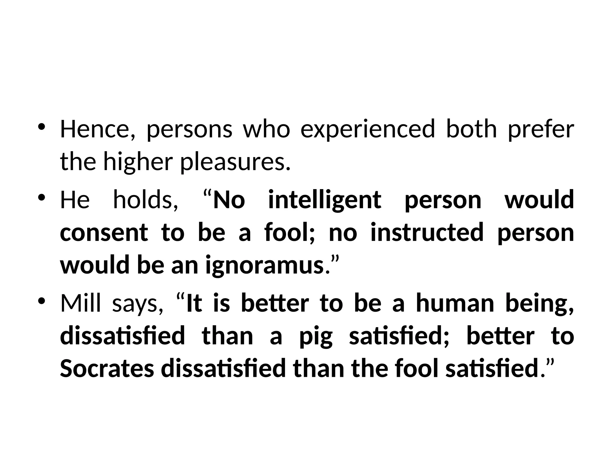 • Hence, persons who experienced both prefer
the higher pleasures.
• He holds, “No intelligent person would
consent to be a fool; no instructed person
would be an ignoramus.”
• Mill says, “It is better to be a human being,
dissatisfied than a pig satisfied; better to
Socrates dissatisfied than the fool satisfied.”
 