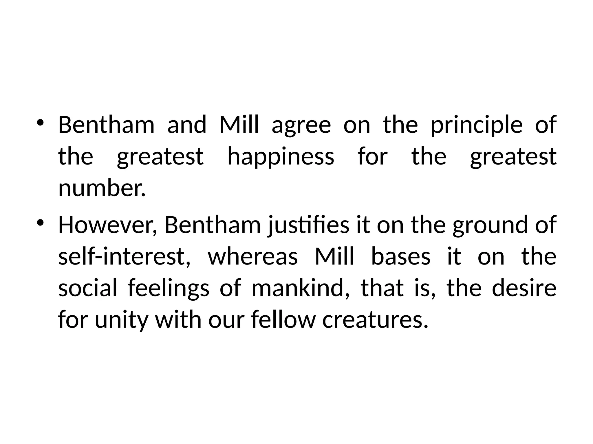 • Bentham and Mill agree on the principle of
the greatest happiness for the greatest
number.
• However, Bentham justifies it on the ground of
self-interest, whereas Mill bases it on the
social feelings of mankind, that is, the desire
for unity with our fellow creatures.
 