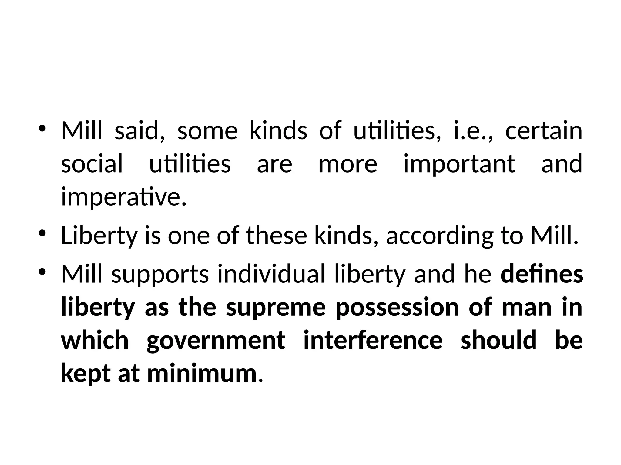 • Mill said, some kinds of utilities, i.e., certain
social utilities are more important and
imperative.
• Liberty is one of these kinds, according to Mill.
• Mill supports individual liberty and he defines
liberty as the supreme possession of man in
which government interference should be
kept at minimum.
 
