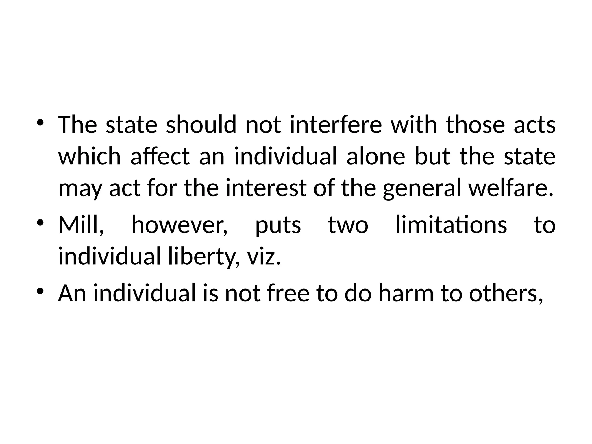 • The state should not interfere with those acts
which affect an individual alone but the state
may act for the interest of the general welfare.
• Mill, however, puts two limitations to
individual liberty, viz.
• An individual is not free to do harm to others,
 