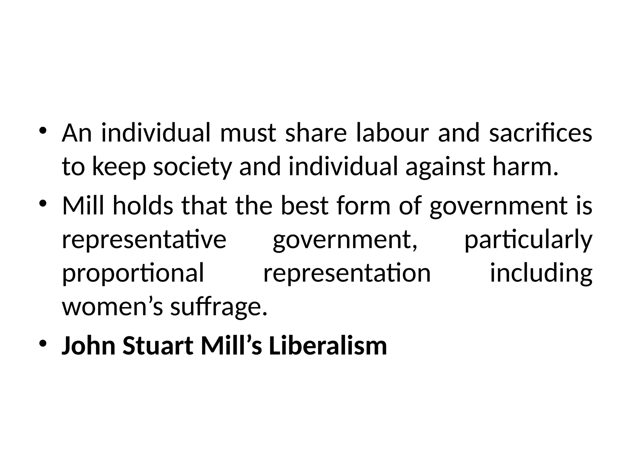 • An individual must share labour and sacrifices
to keep society and individual against harm.
• Mill holds that the best form of government is
representative government, particularly
proportional representation including
women’s suffrage.
• John Stuart Mill’s Liberalism
 