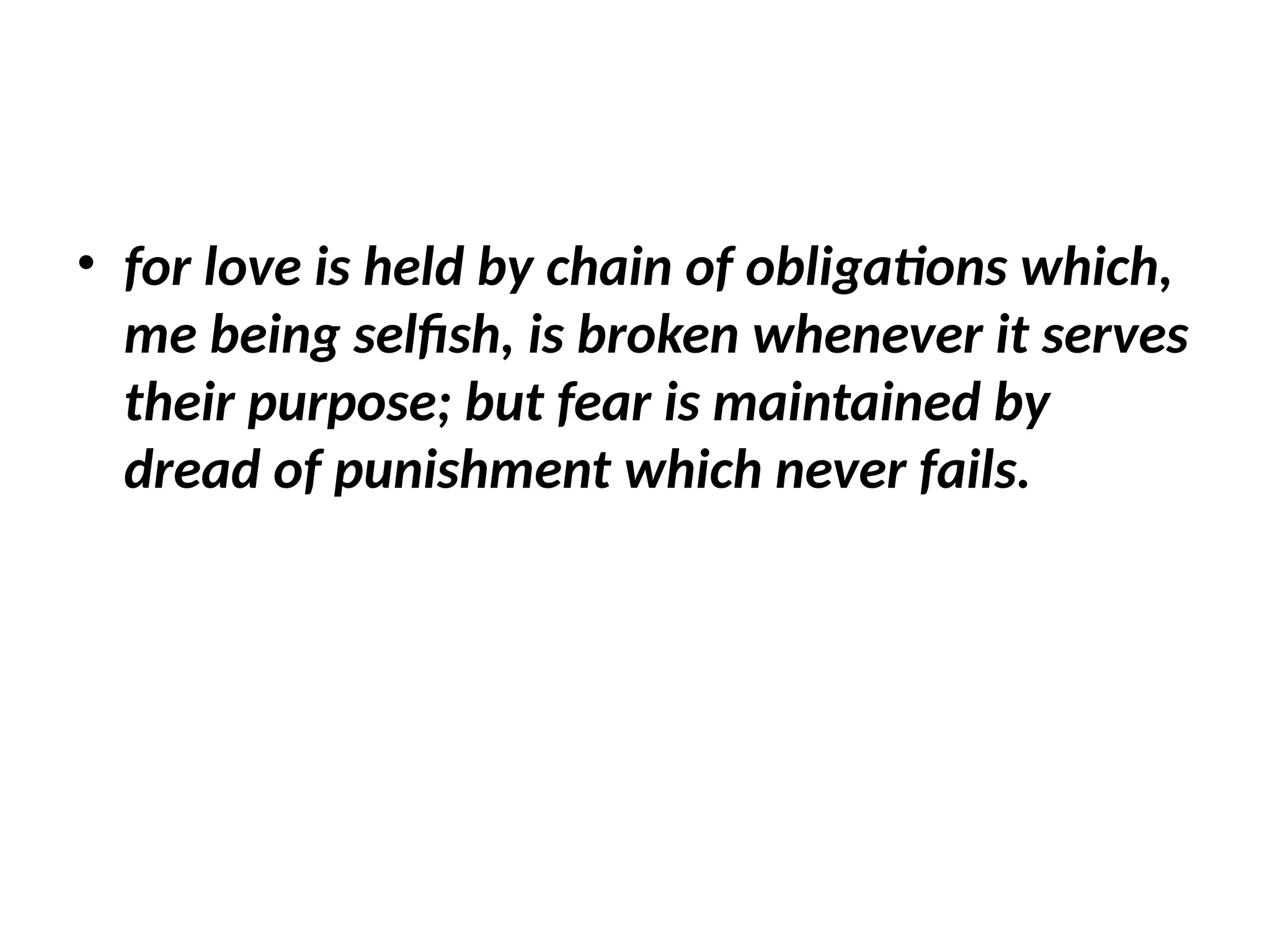 • for love is held by chain of obligations which,
me being selfish, is broken whenever it serves
their purpose; but fear is maintained by
dread of punishment which never fails.
 