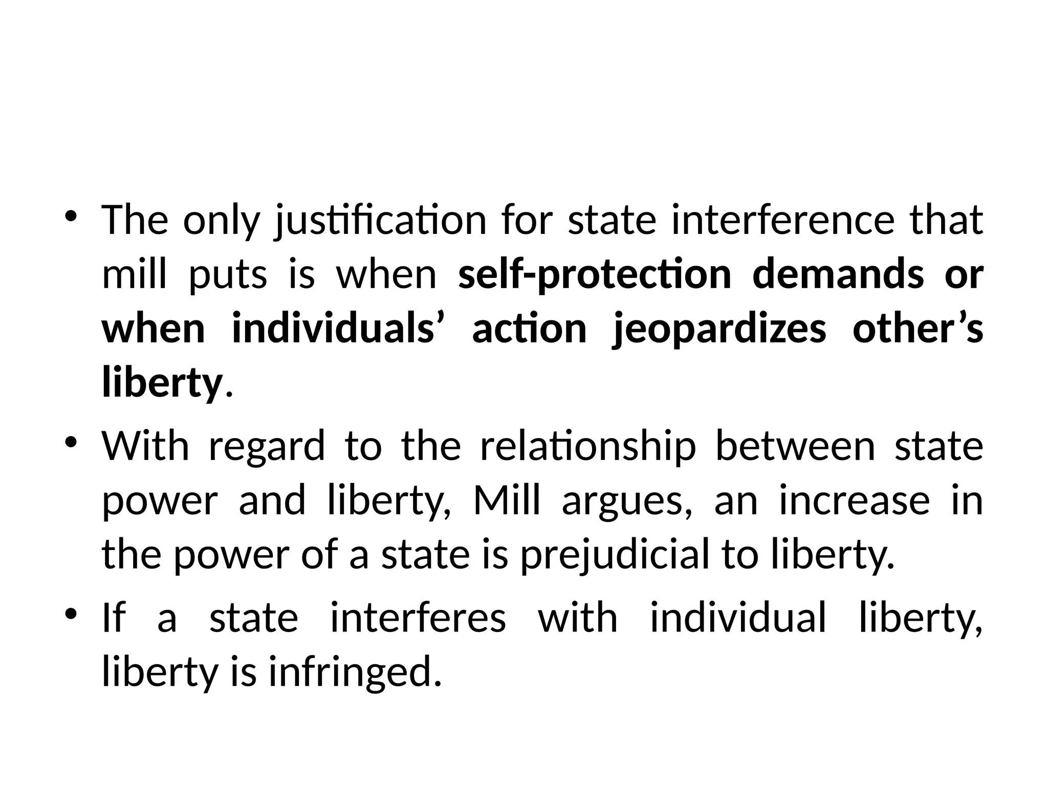 • The only justification for state interference that
mill puts is when self-protection demands or
when individuals’ action jeopardizes other’s
liberty.
• With regard to the relationship between state
power and liberty, Mill argues, an increase in
the power of a state is prejudicial to liberty.
• If a state interferes with individual liberty,
liberty is infringed.
 