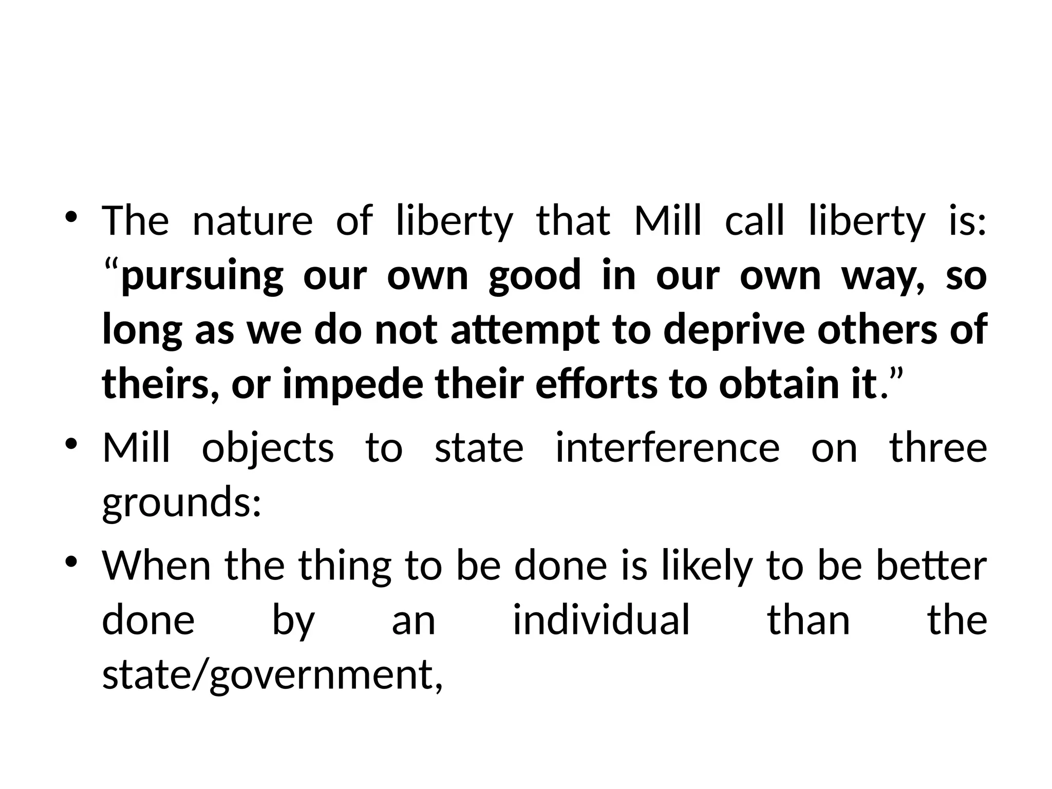 • The nature of liberty that Mill call liberty is:
“pursuing our own good in our own way, so
long as we do not attempt to deprive others of
theirs, or impede their efforts to obtain it.”
• Mill objects to state interference on three
grounds:
• When the thing to be done is likely to be better
done by an individual than the
state/government,
 