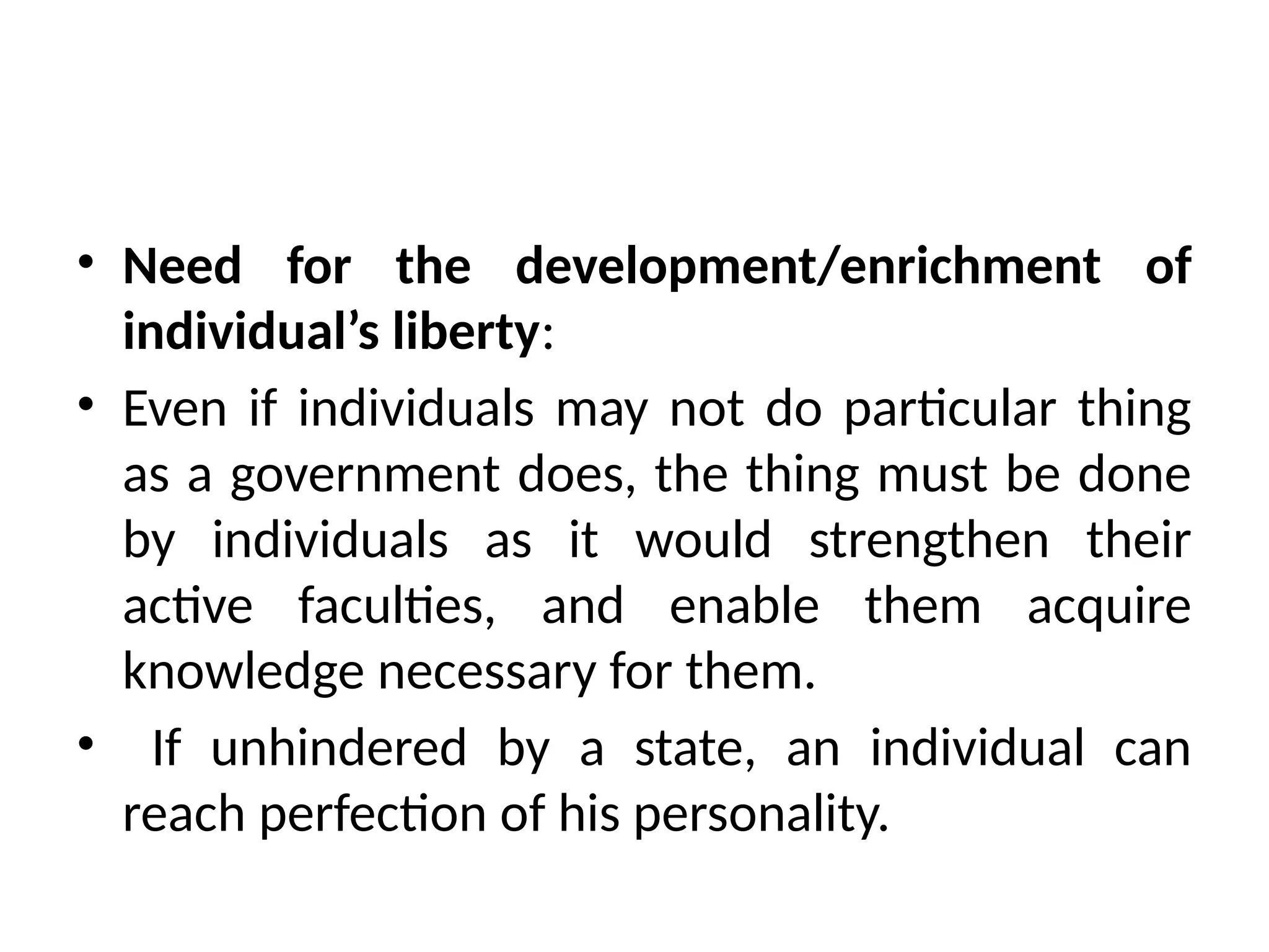 • Need for the development/enrichment of
individual’s liberty:
• Even if individuals may not do particular thing
as a government does, the thing must be done
by individuals as it would strengthen their
active faculties, and enable them acquire
knowledge necessary for them.
• If unhindered by a state, an individual can
reach perfection of his personality.
 