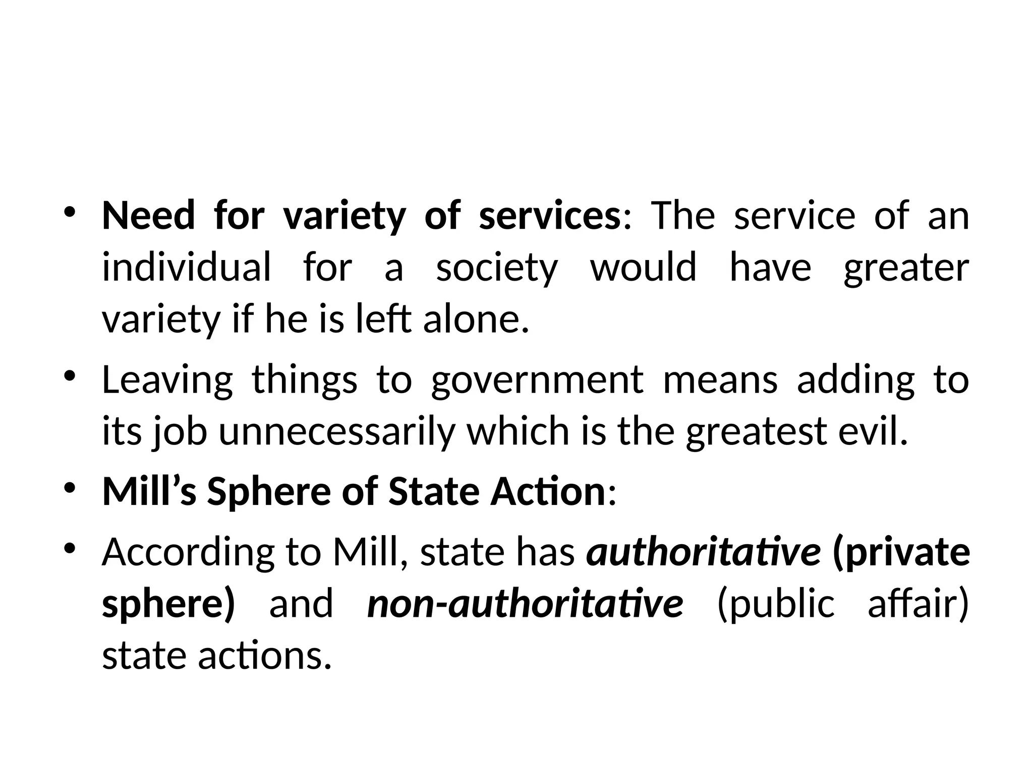 • Need for variety of services: The service of an
individual for a society would have greater
variety if he is left alone.
• Leaving things to government means adding to
its job unnecessarily which is the greatest evil.
• Mill’s Sphere of State Action:
• According to Mill, state has authoritative (private
sphere) and non-authoritative (public affair)
state actions.
 