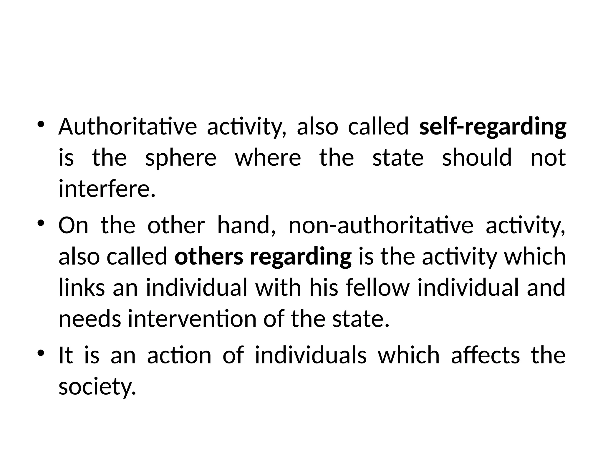 • Authoritative activity, also called self-regarding
is the sphere where the state should not
interfere.
• On the other hand, non-authoritative activity,
also called others regarding is the activity which
links an individual with his fellow individual and
needs intervention of the state.
• It is an action of individuals which affects the
society.
 