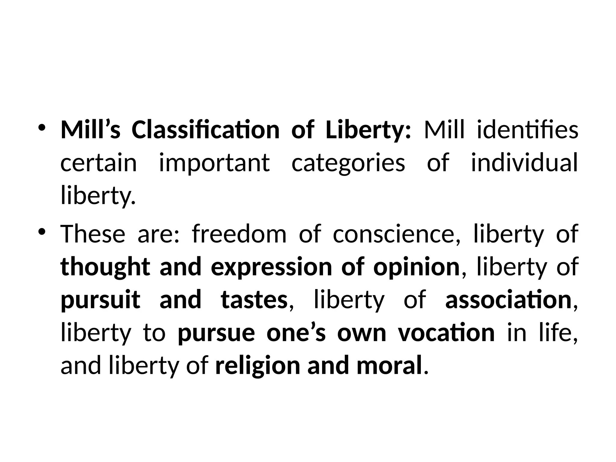 • Mill’s Classification of Liberty: Mill identifies
certain important categories of individual
liberty.
• These are: freedom of conscience, liberty of
thought and expression of opinion, liberty of
pursuit and tastes, liberty of association,
liberty to pursue one’s own vocation in life,
and liberty of religion and moral.
 