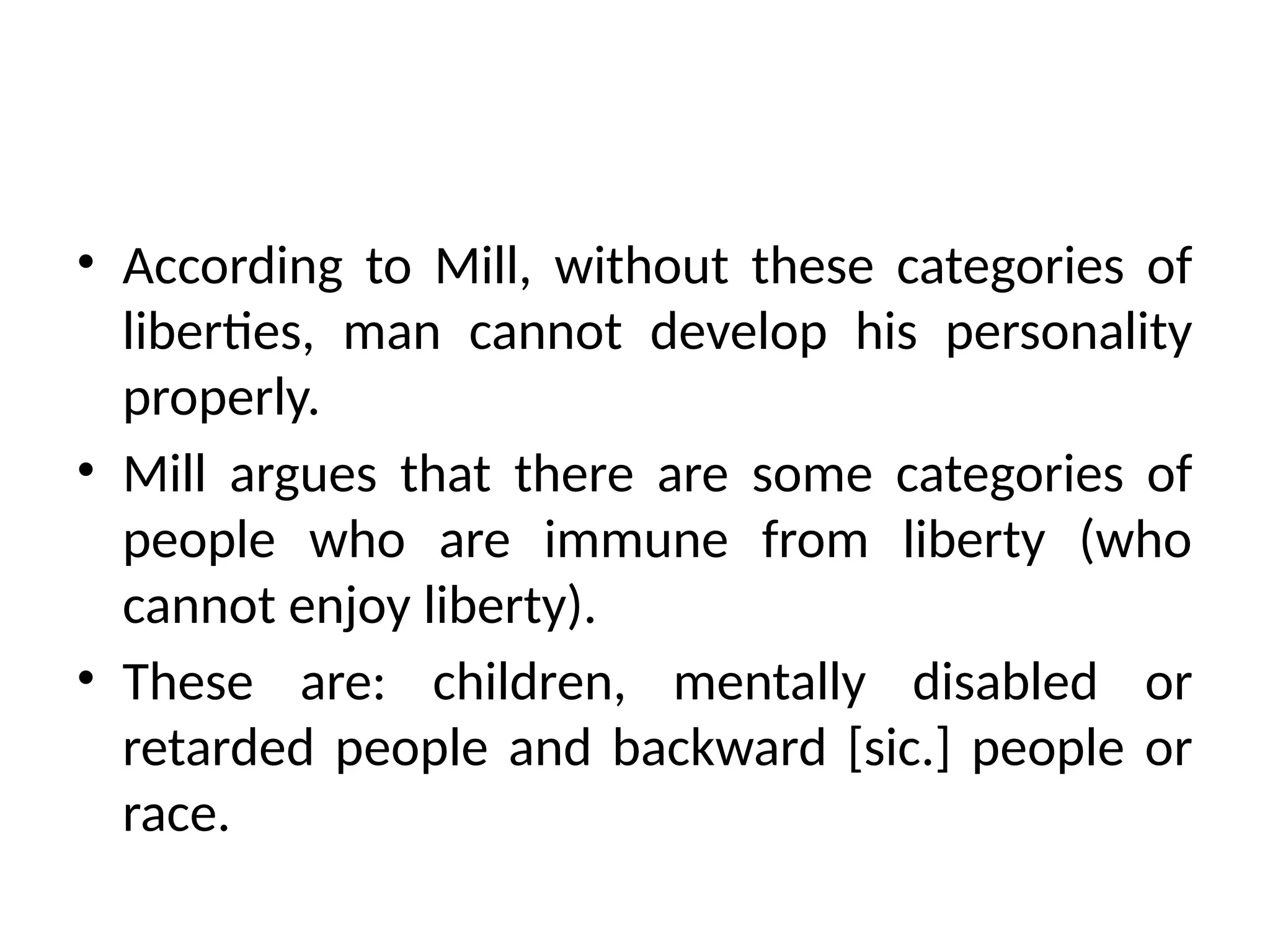 • According to Mill, without these categories of
liberties, man cannot develop his personality
properly.
• Mill argues that there are some categories of
people who are immune from liberty (who
cannot enjoy liberty).
• These are: children, mentally disabled or
retarded people and backward [sic.] people or
race.
 