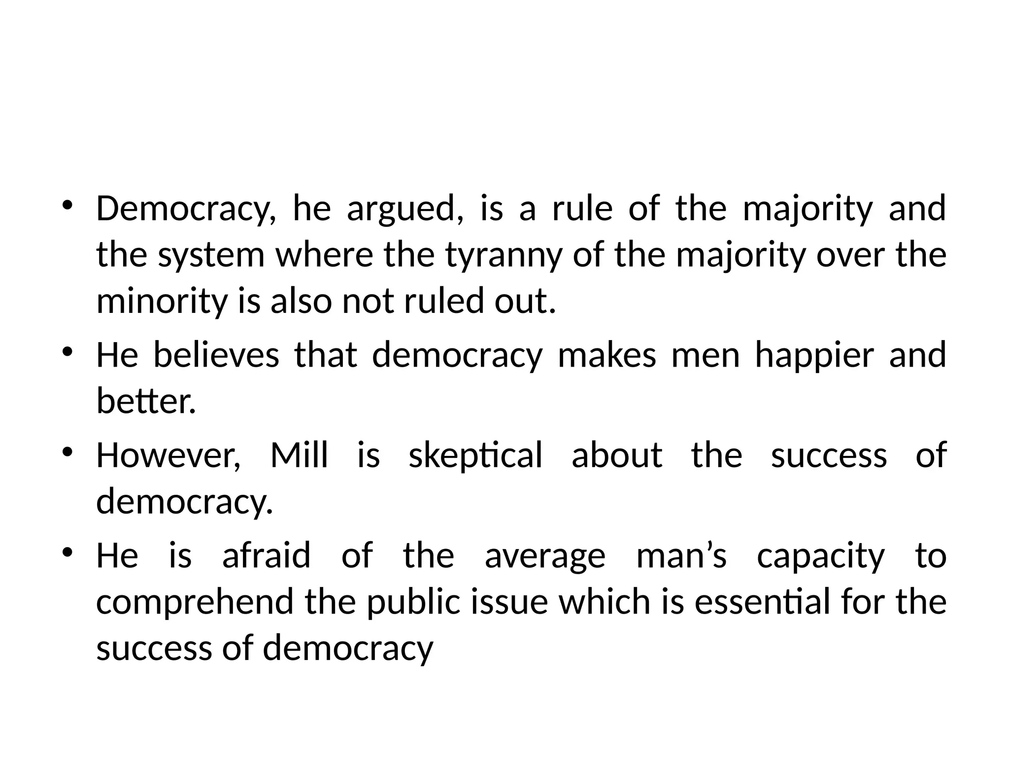• Democracy, he argued, is a rule of the majority and
the system where the tyranny of the majority over the
minority is also not ruled out.
• He believes that democracy makes men happier and
better.
• However, Mill is skeptical about the success of
democracy.
• He is afraid of the average man’s capacity to
comprehend the public issue which is essential for the
success of democracy
 