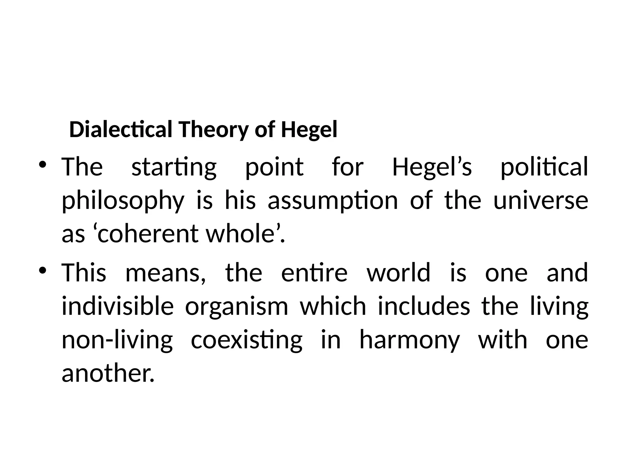 Dialectical Theory of Hegel
• The starting point for Hegel’s political
philosophy is his assumption of the universe
as ‘coherent whole’.
• This means, the entire world is one and
indivisible organism which includes the living
non-living coexisting in harmony with one
another.
 