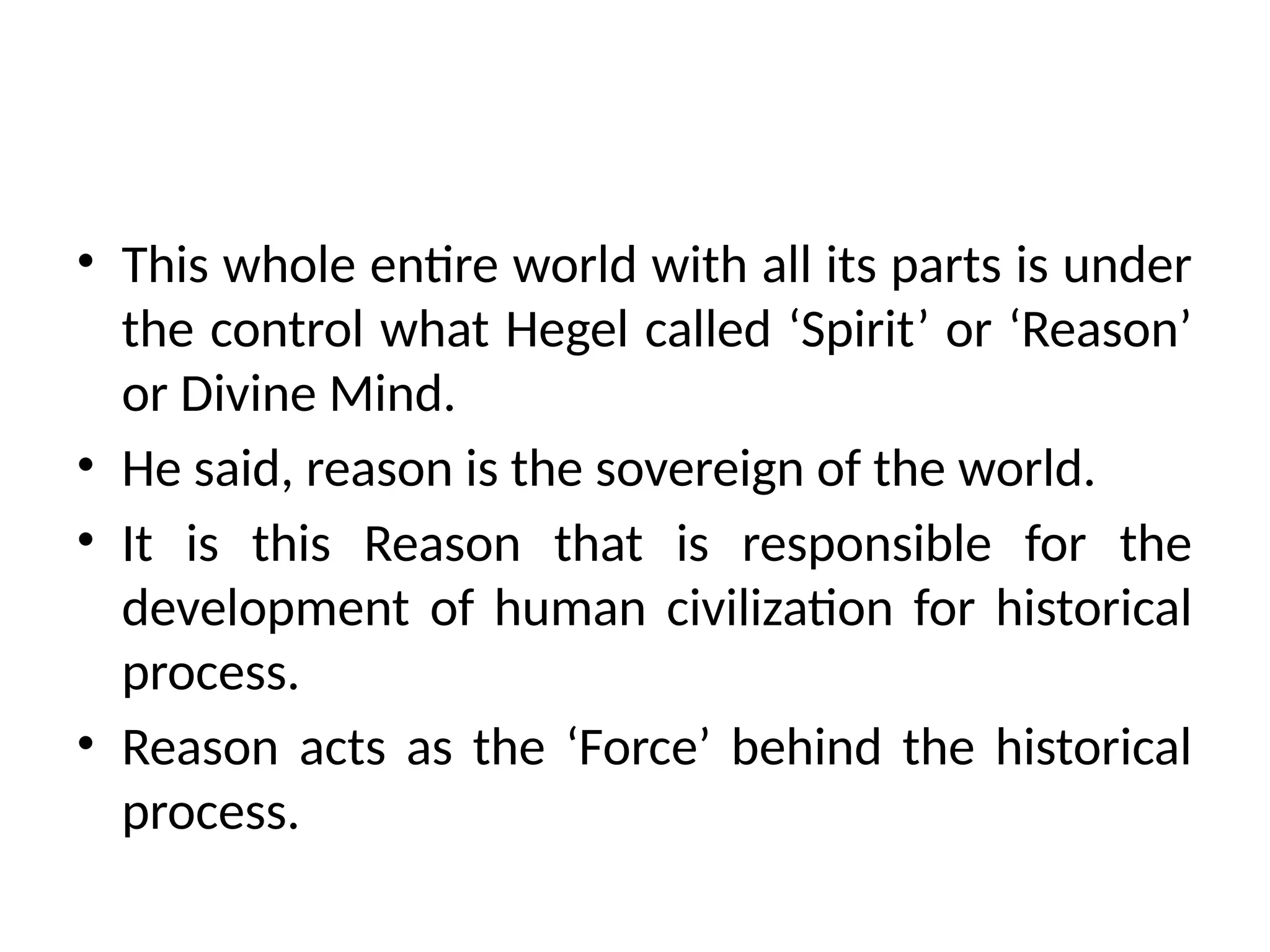 • This whole entire world with all its parts is under
the control what Hegel called ‘Spirit’ or ‘Reason’
or Divine Mind.
• He said, reason is the sovereign of the world.
• It is this Reason that is responsible for the
development of human civilization for historical
process.
• Reason acts as the ‘Force’ behind the historical
process.
 