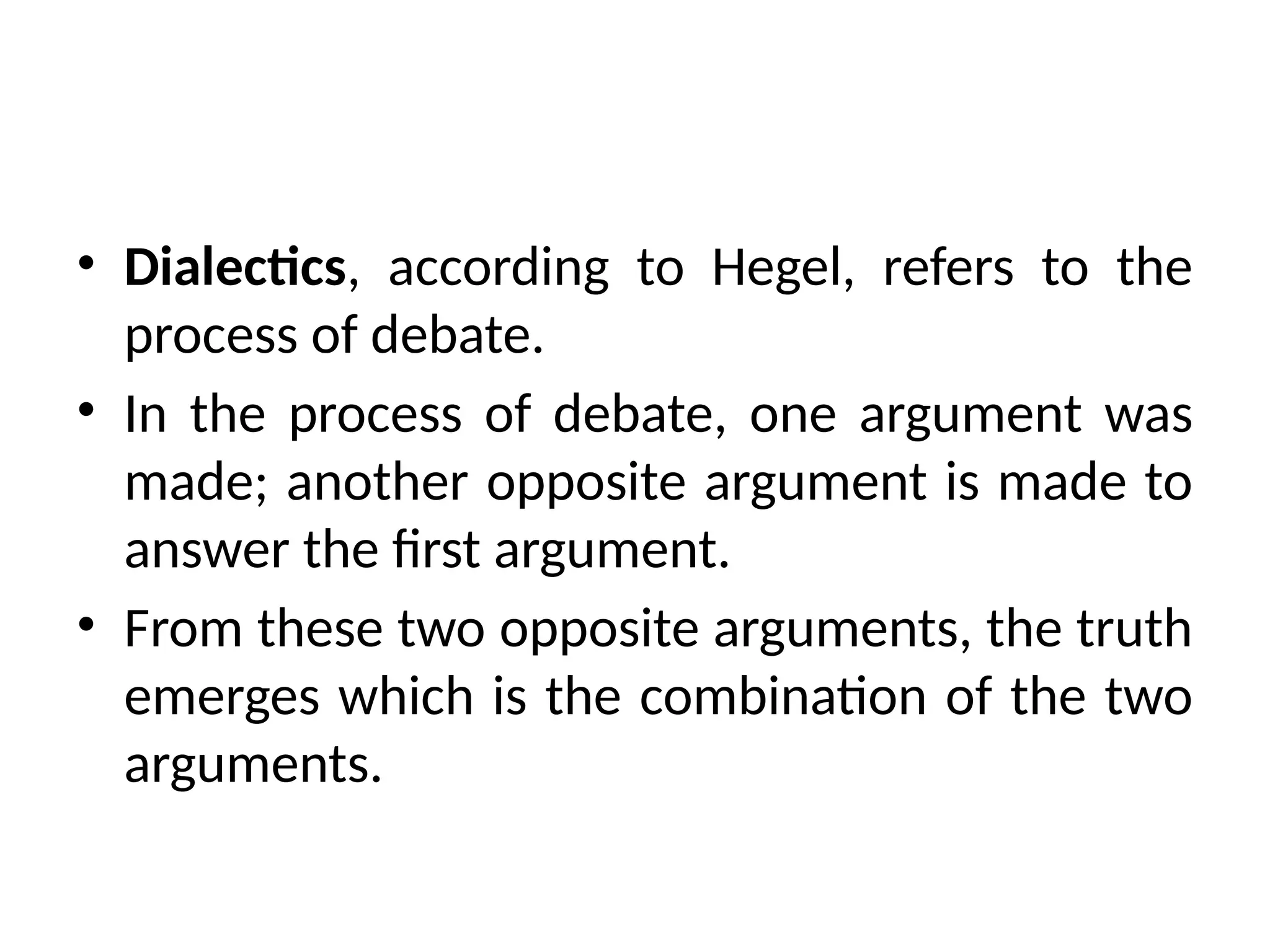 • Dialectics, according to Hegel, refers to the
process of debate.
• In the process of debate, one argument was
made; another opposite argument is made to
answer the first argument.
• From these two opposite arguments, the truth
emerges which is the combination of the two
arguments.
 