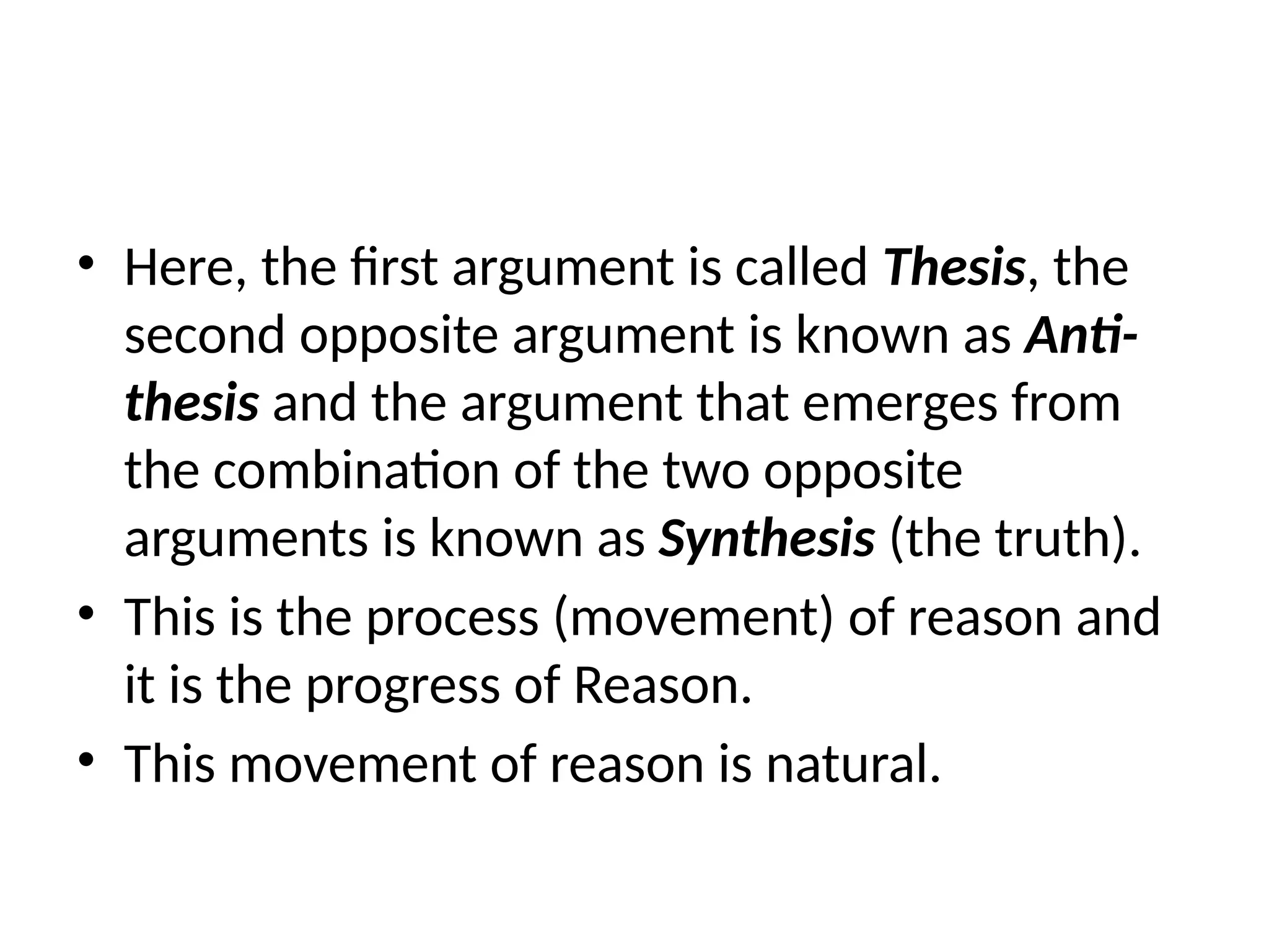 • Here, the first argument is called Thesis, the
second opposite argument is known as Anti-
thesis and the argument that emerges from
the combination of the two opposite
arguments is known as Synthesis (the truth).
• This is the process (movement) of reason and
it is the progress of Reason.
• This movement of reason is natural.
 