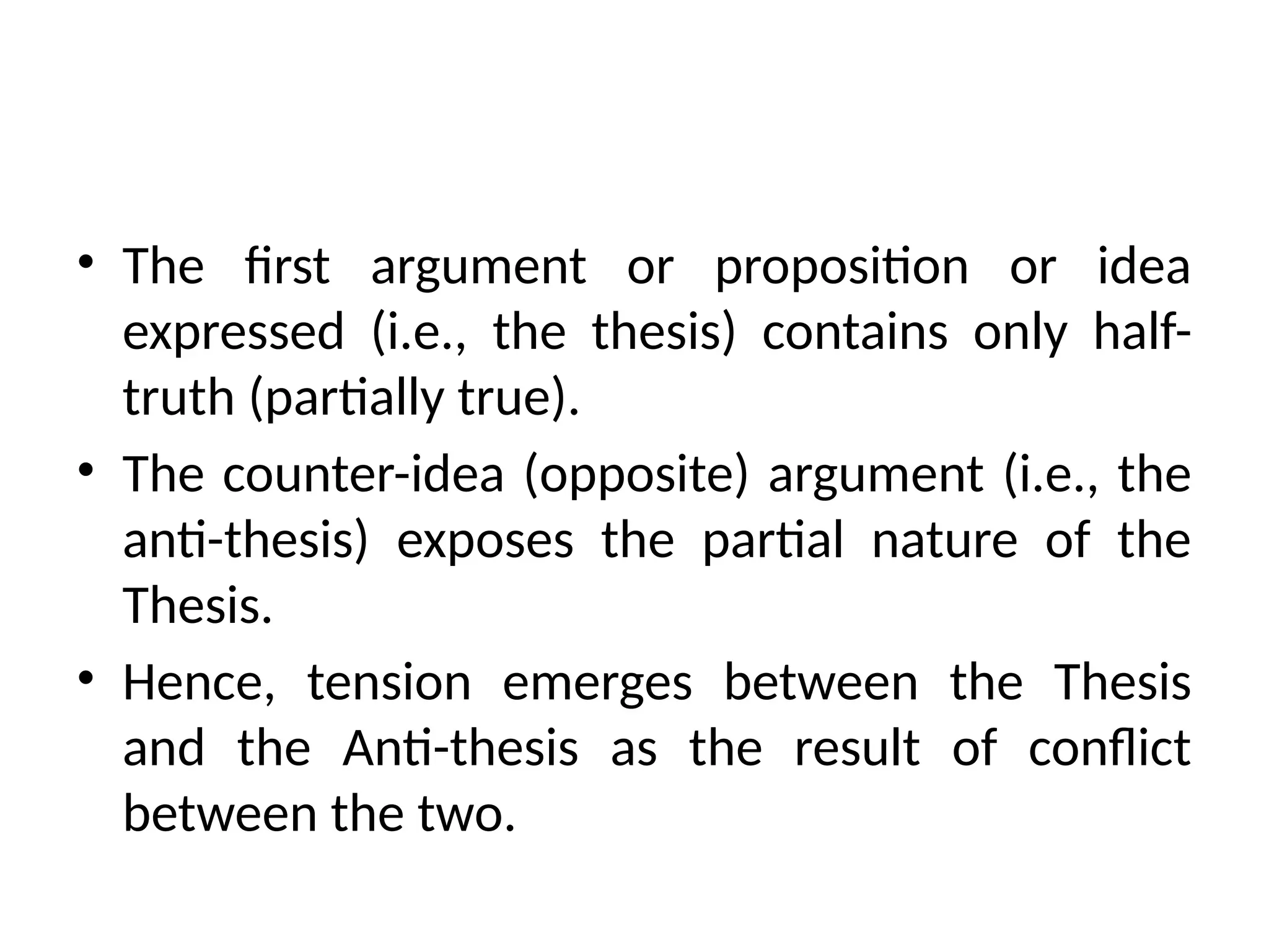 • The first argument or proposition or idea
expressed (i.e., the thesis) contains only half-
truth (partially true).
• The counter-idea (opposite) argument (i.e., the
anti-thesis) exposes the partial nature of the
Thesis.
• Hence, tension emerges between the Thesis
and the Anti-thesis as the result of conflict
between the two.
 