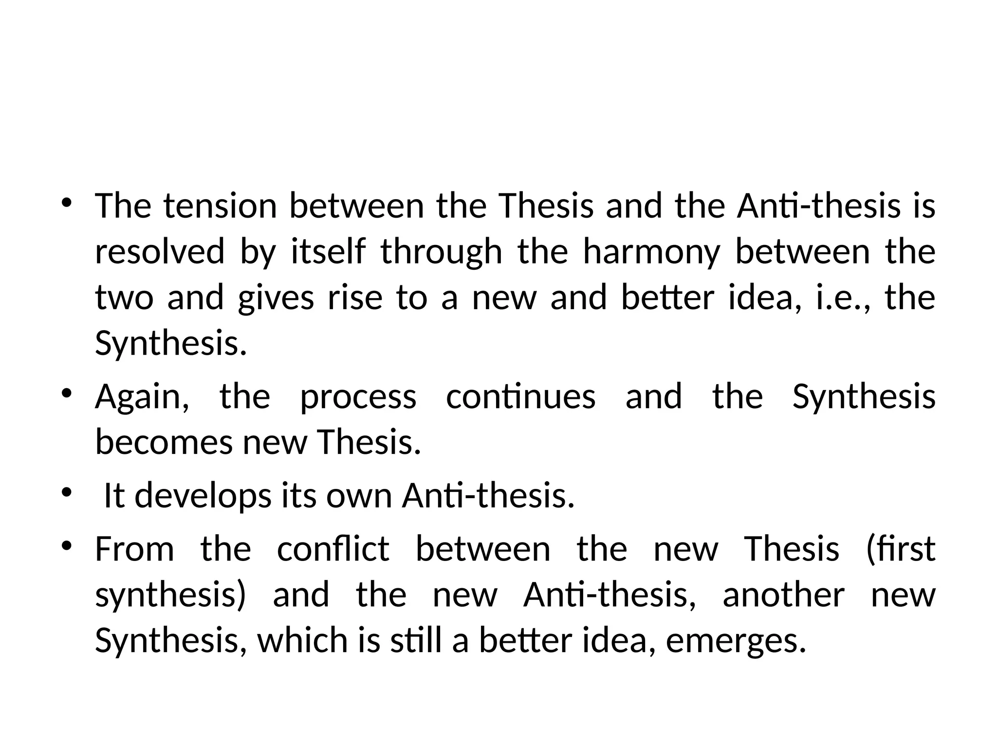 • The tension between the Thesis and the Anti-thesis is
resolved by itself through the harmony between the
two and gives rise to a new and better idea, i.e., the
Synthesis.
• Again, the process continues and the Synthesis
becomes new Thesis.
• It develops its own Anti-thesis.
• From the conflict between the new Thesis (first
synthesis) and the new Anti-thesis, another new
Synthesis, which is still a better idea, emerges.
 