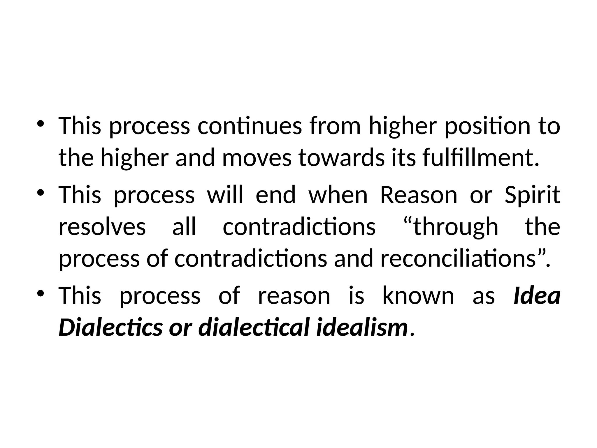 • This process continues from higher position to
the higher and moves towards its fulfillment.
• This process will end when Reason or Spirit
resolves all contradictions “through the
process of contradictions and reconciliations”.
• This process of reason is known as Idea
Dialectics or dialectical idealism.
 