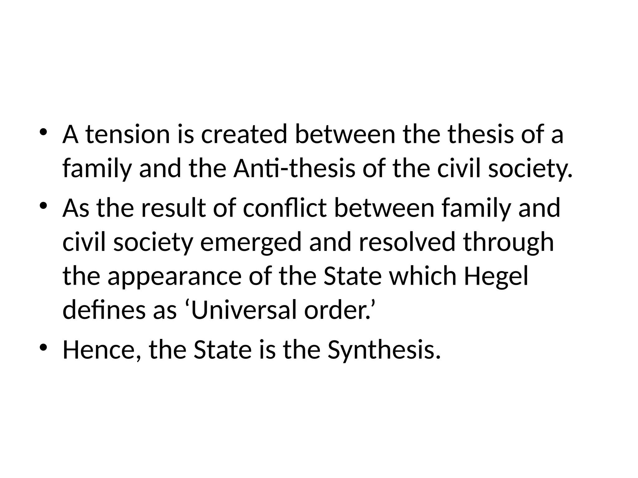 • A tension is created between the thesis of a
family and the Anti-thesis of the civil society.
• As the result of conflict between family and
civil society emerged and resolved through
the appearance of the State which Hegel
defines as ‘Universal order.’
• Hence, the State is the Synthesis.
 