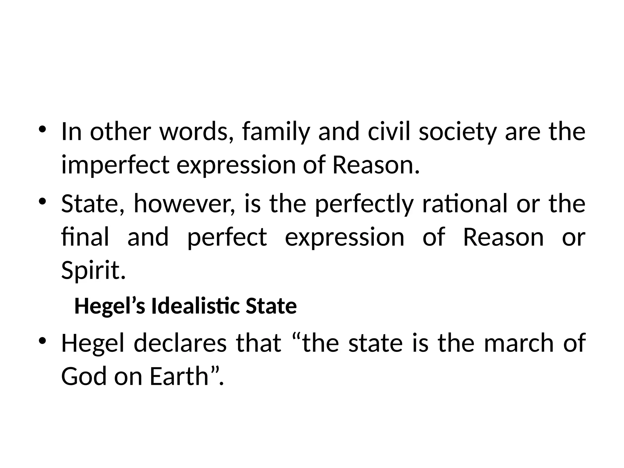 • In other words, family and civil society are the
imperfect expression of Reason.
• State, however, is the perfectly rational or the
final and perfect expression of Reason or
Spirit.
Hegel’s Idealistic State
• Hegel declares that “the state is the march of
God on Earth”.
 