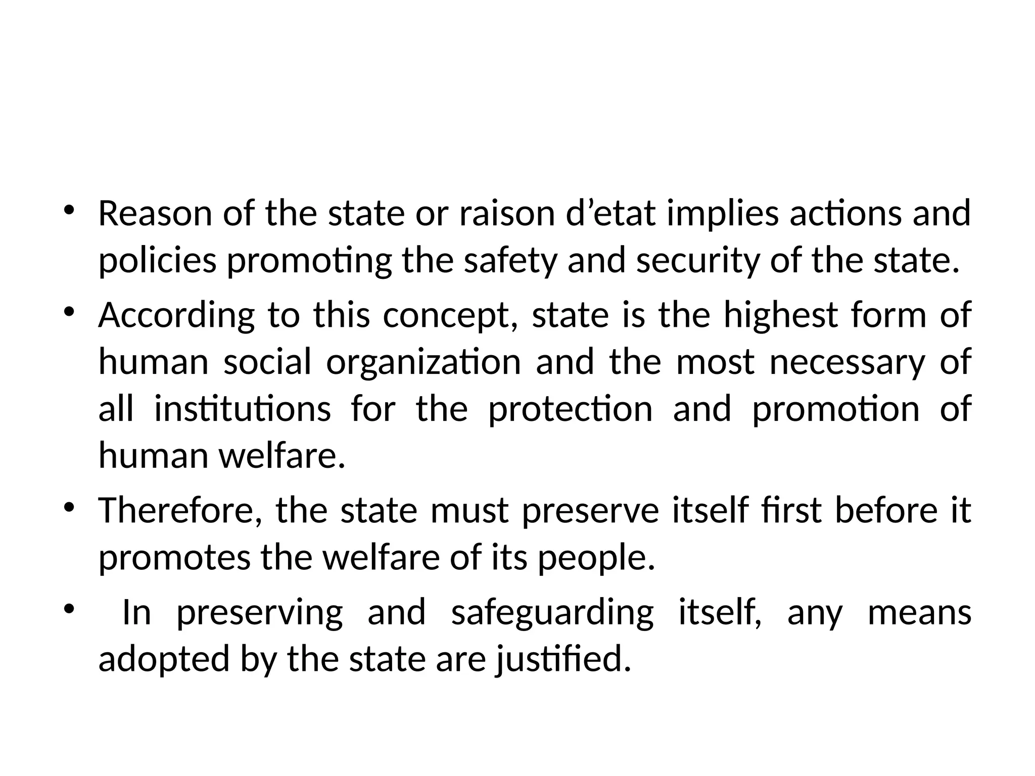 • Reason of the state or raison d’etat implies actions and
policies promoting the safety and security of the state.
• According to this concept, state is the highest form of
human social organization and the most necessary of
all institutions for the protection and promotion of
human welfare.
• Therefore, the state must preserve itself first before it
promotes the welfare of its people.
• In preserving and safeguarding itself, any means
adopted by the state are justified.
 