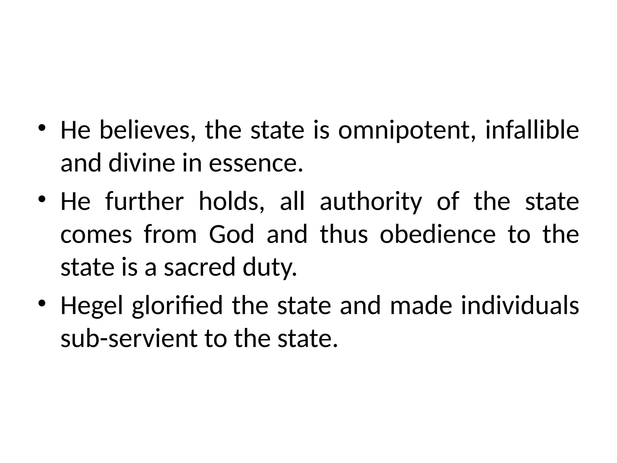 • He believes, the state is omnipotent, infallible
and divine in essence.
• He further holds, all authority of the state
comes from God and thus obedience to the
state is a sacred duty.
• Hegel glorified the state and made individuals
sub-servient to the state.
 