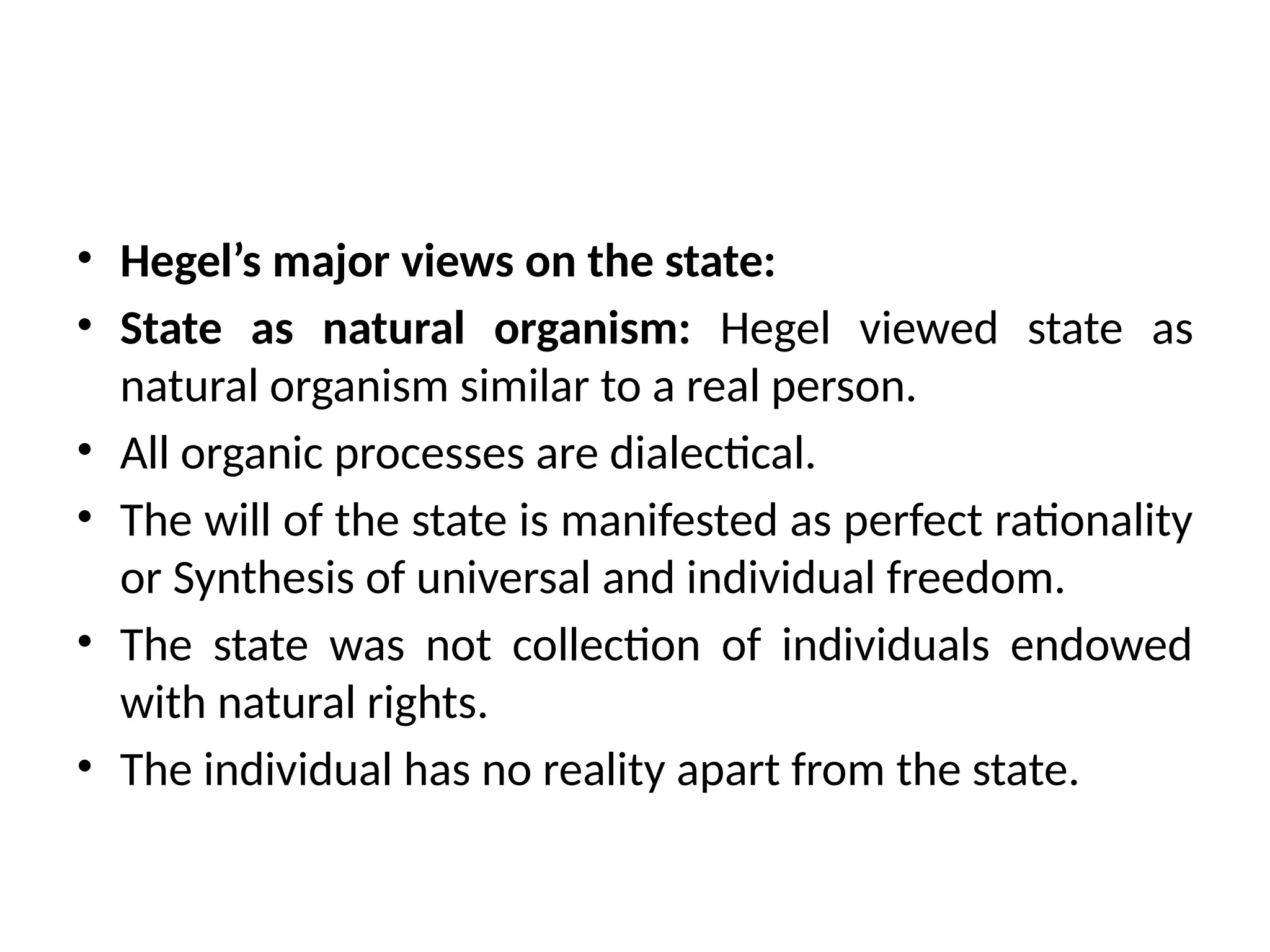 • Hegel’s major views on the state:
• State as natural organism: Hegel viewed state as
natural organism similar to a real person.
• All organic processes are dialectical.
• The will of the state is manifested as perfect rationality
or Synthesis of universal and individual freedom.
• The state was not collection of individuals endowed
with natural rights.
• The individual has no reality apart from the state.
 