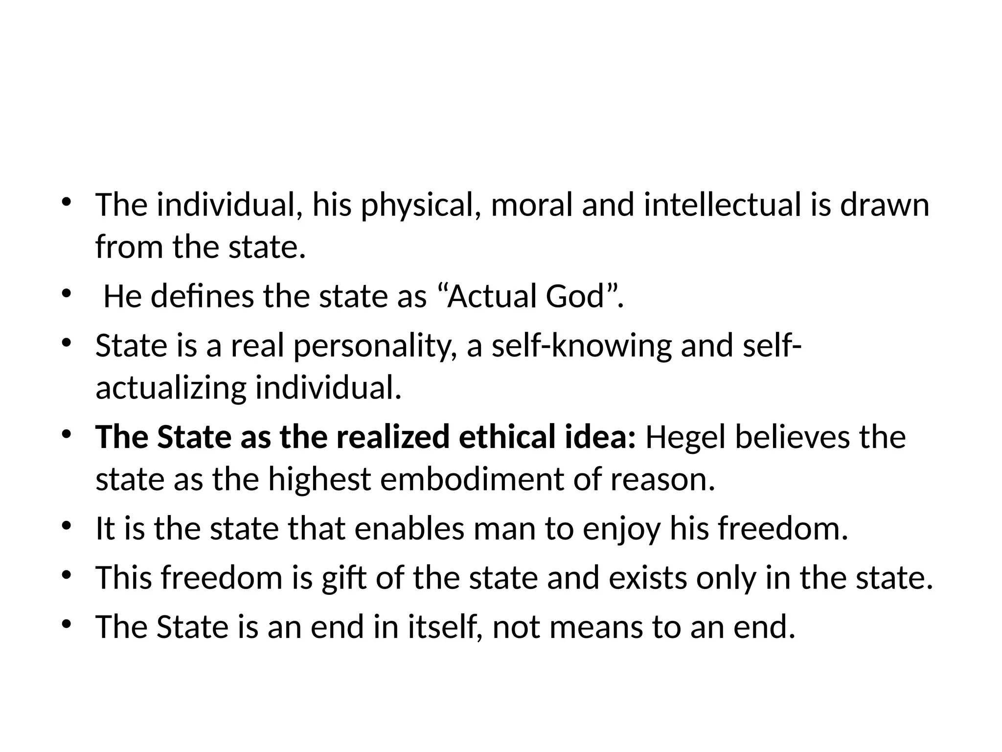 • The individual, his physical, moral and intellectual is drawn
from the state.
• He defines the state as “Actual God”.
• State is a real personality, a self-knowing and self-
actualizing individual.
• The State as the realized ethical idea: Hegel believes the
state as the highest embodiment of reason.
• It is the state that enables man to enjoy his freedom.
• This freedom is gift of the state and exists only in the state.
• The State is an end in itself, not means to an end.
 
