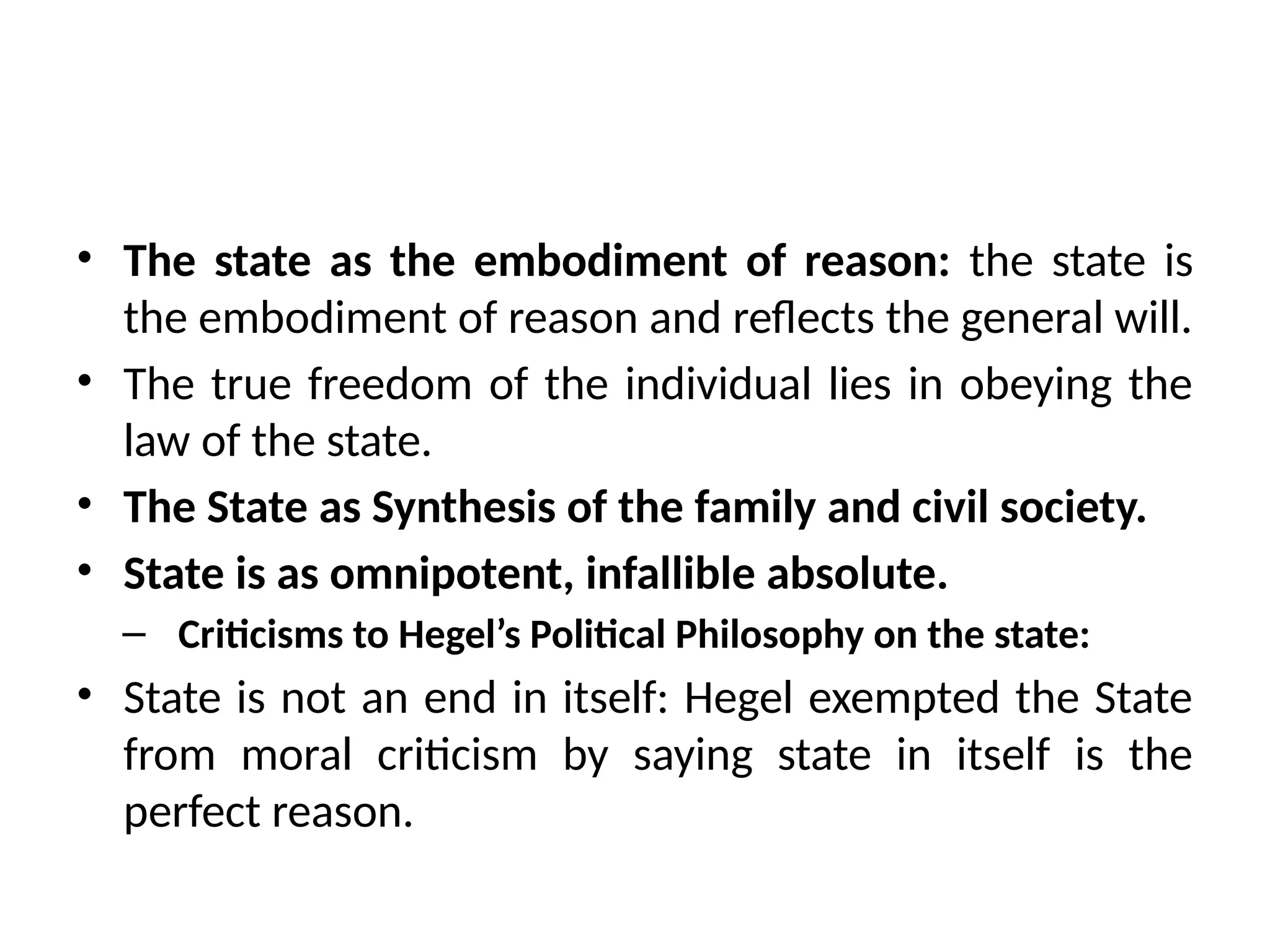 • The state as the embodiment of reason: the state is
the embodiment of reason and reflects the general will.
• The true freedom of the individual lies in obeying the
law of the state.
• The State as Synthesis of the family and civil society.
• State is as omnipotent, infallible absolute.
– Criticisms to Hegel’s Political Philosophy on the state:
• State is not an end in itself: Hegel exempted the State
from moral criticism by saying state in itself is the
perfect reason.
 