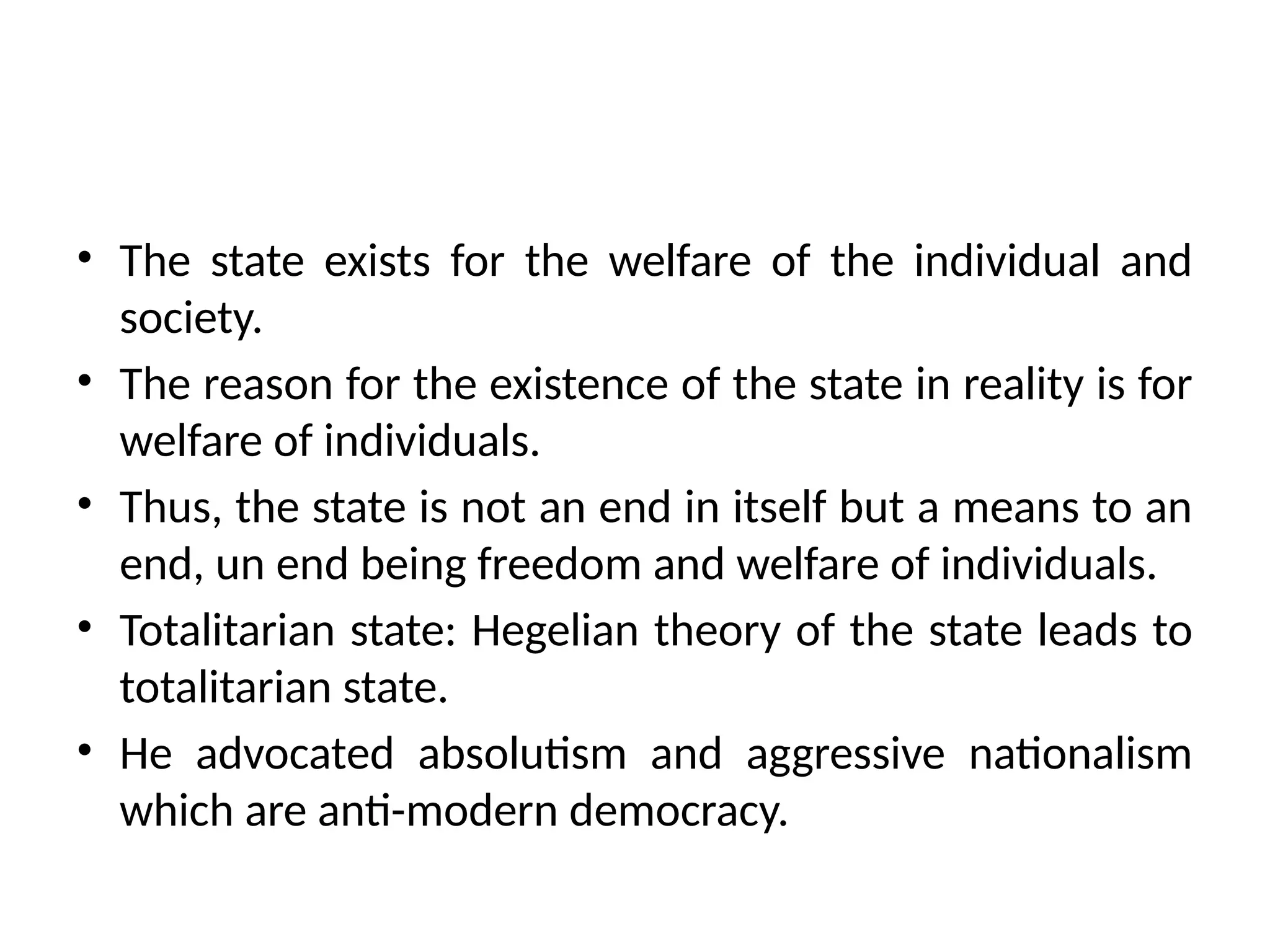 • The state exists for the welfare of the individual and
society.
• The reason for the existence of the state in reality is for
welfare of individuals.
• Thus, the state is not an end in itself but a means to an
end, un end being freedom and welfare of individuals.
• Totalitarian state: Hegelian theory of the state leads to
totalitarian state.
• He advocated absolutism and aggressive nationalism
which are anti-modern democracy.
 