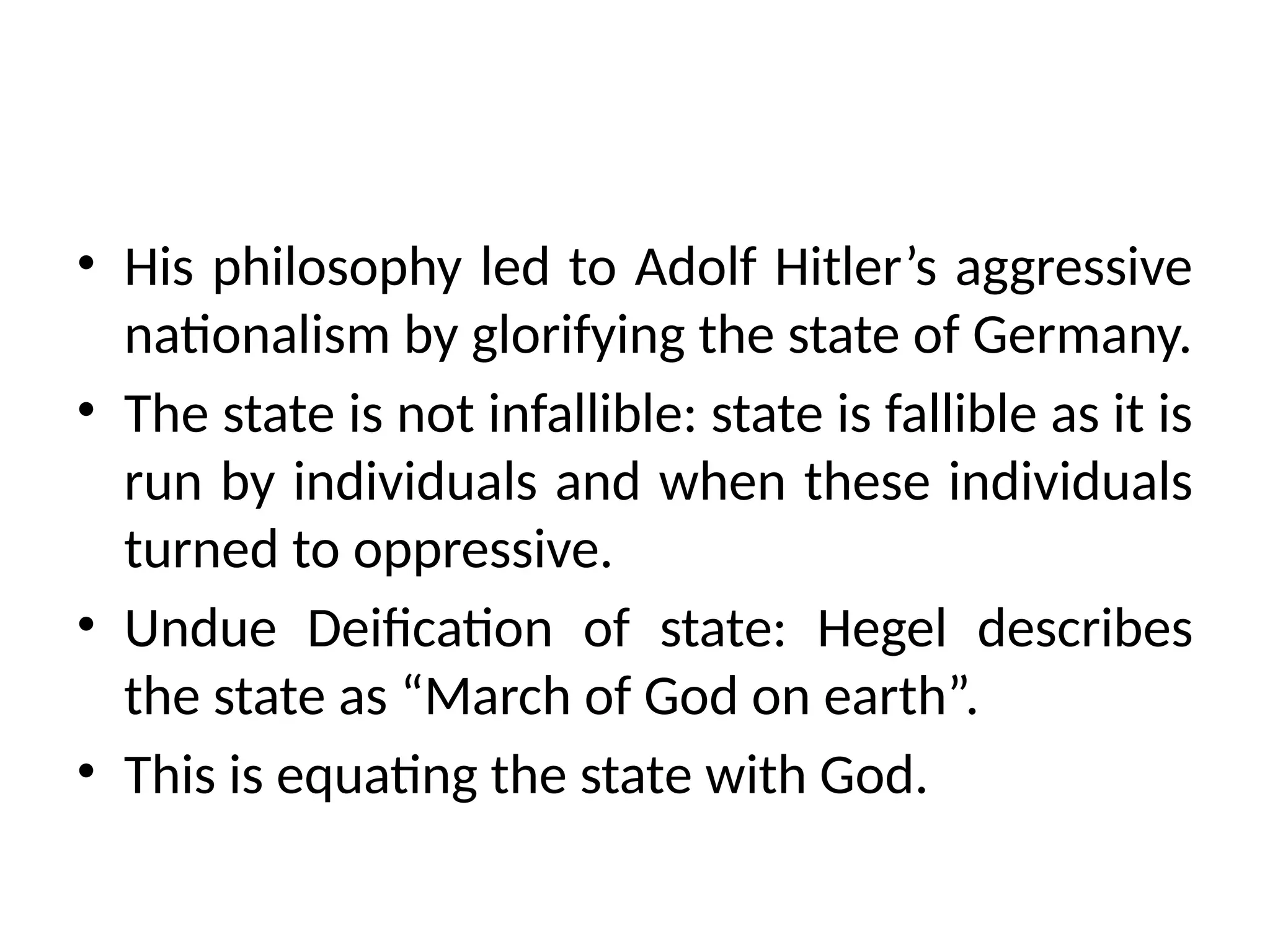 • His philosophy led to Adolf Hitler’s aggressive
nationalism by glorifying the state of Germany.
• The state is not infallible: state is fallible as it is
run by individuals and when these individuals
turned to oppressive.
• Undue Deification of state: Hegel describes
the state as “March of God on earth”.
• This is equating the state with God.
 