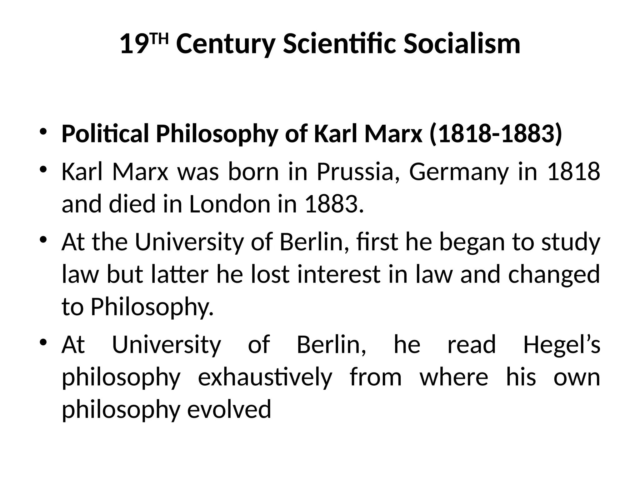 19TH
Century Scientific Socialism
• Political Philosophy of Karl Marx (1818-1883)
• Karl Marx was born in Prussia, Germany in 1818
and died in London in 1883.
• At the University of Berlin, first he began to study
law but latter he lost interest in law and changed
to Philosophy.
• At University of Berlin, he read Hegel’s
philosophy exhaustively from where his own
philosophy evolved
 