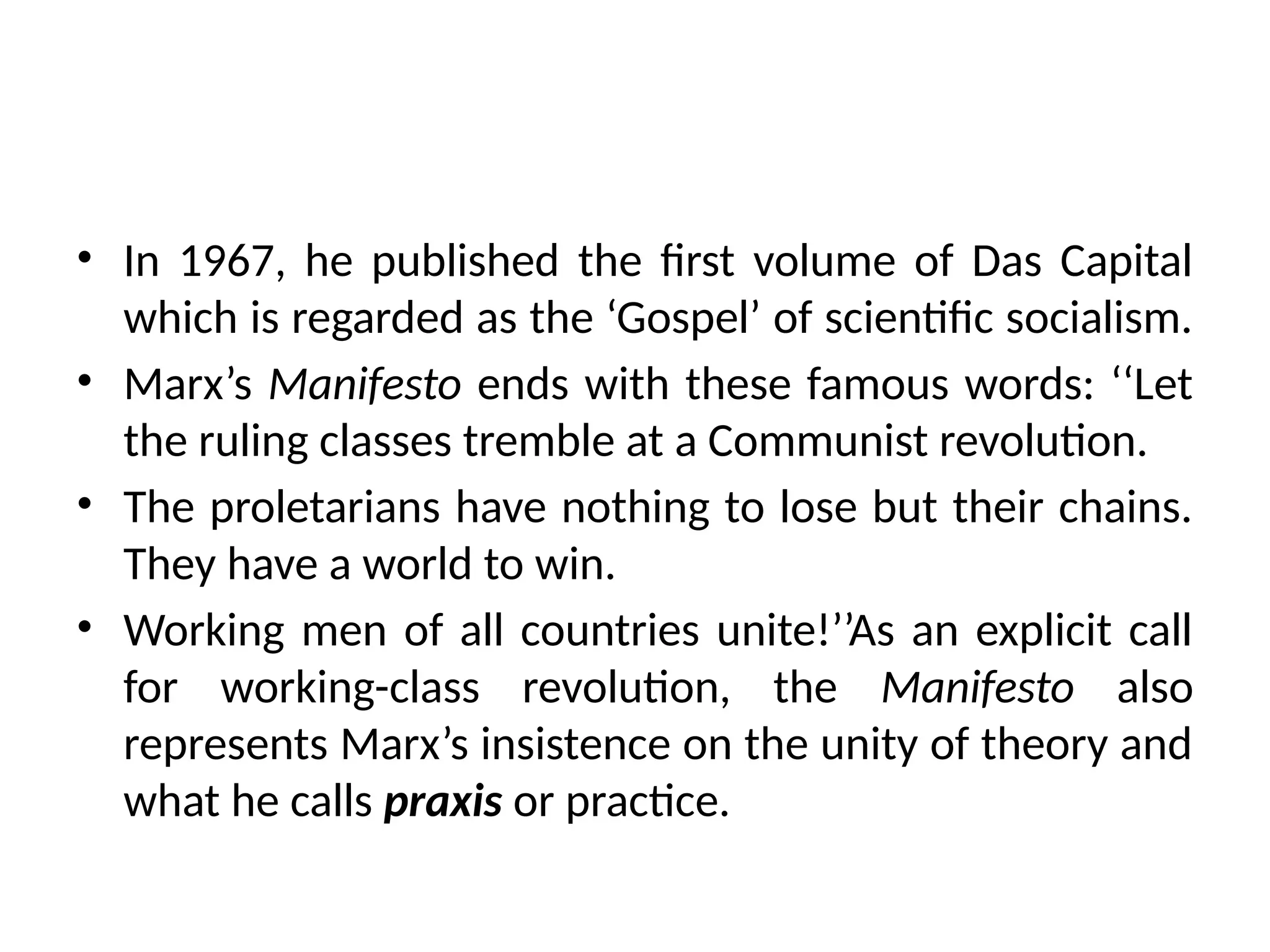 • In 1967, he published the first volume of Das Capital
which is regarded as the ‘Gospel’ of scientific socialism.
• Marx’s Manifesto ends with these famous words: ‘‘Let
the ruling classes tremble at a Communist revolution.
• The proletarians have nothing to lose but their chains.
They have a world to win.
• Working men of all countries unite!’’As an explicit call
for working-class revolution, the Manifesto also
represents Marx’s insistence on the unity of theory and
what he calls praxis or practice.
 