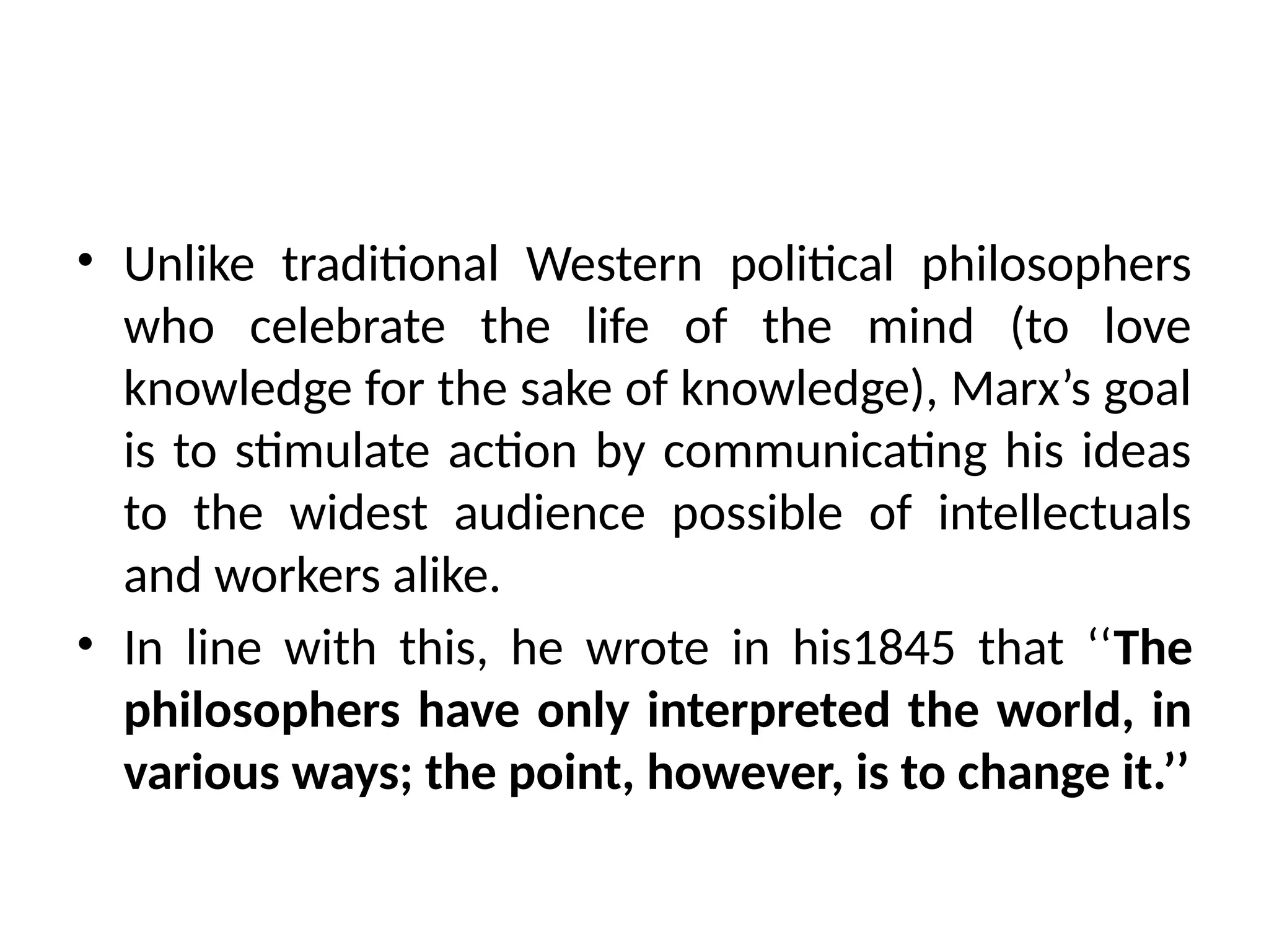 • Unlike traditional Western political philosophers
who celebrate the life of the mind (to love
knowledge for the sake of knowledge), Marx’s goal
is to stimulate action by communicating his ideas
to the widest audience possible of intellectuals
and workers alike.
• In line with this, he wrote in his1845 that ‘‘The
philosophers have only interpreted the world, in
various ways; the point, however, is to change it.’’
 