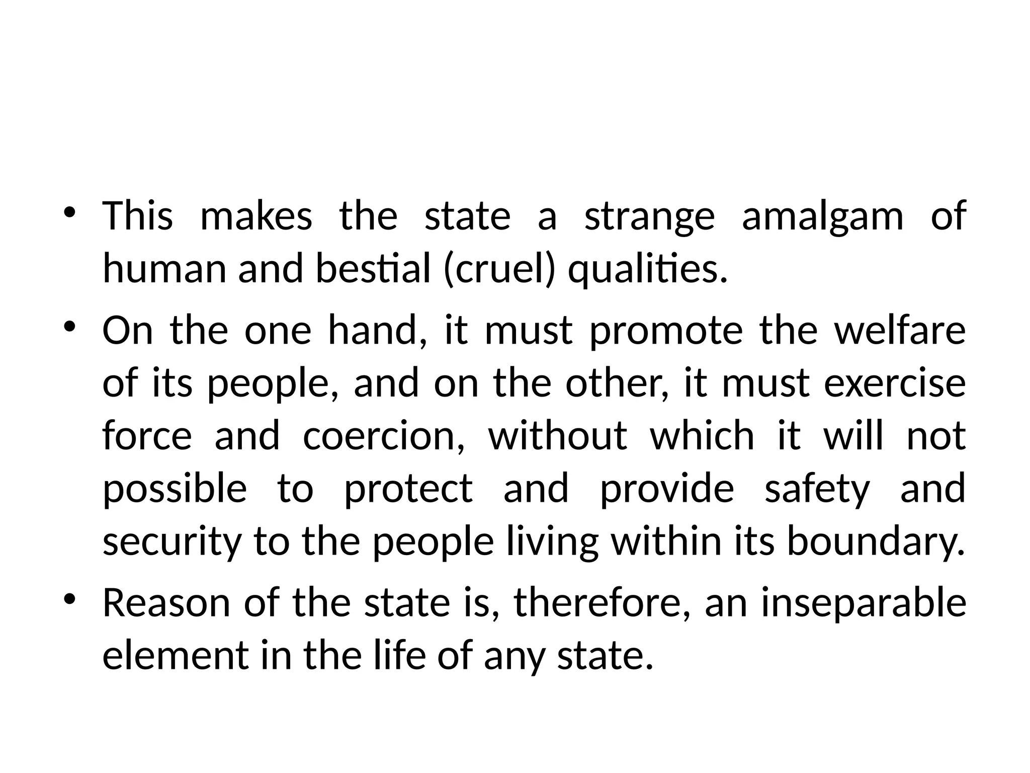 • This makes the state a strange amalgam of
human and bestial (cruel) qualities.
• On the one hand, it must promote the welfare
of its people, and on the other, it must exercise
force and coercion, without which it will not
possible to protect and provide safety and
security to the people living within its boundary.
• Reason of the state is, therefore, an inseparable
element in the life of any state.
 