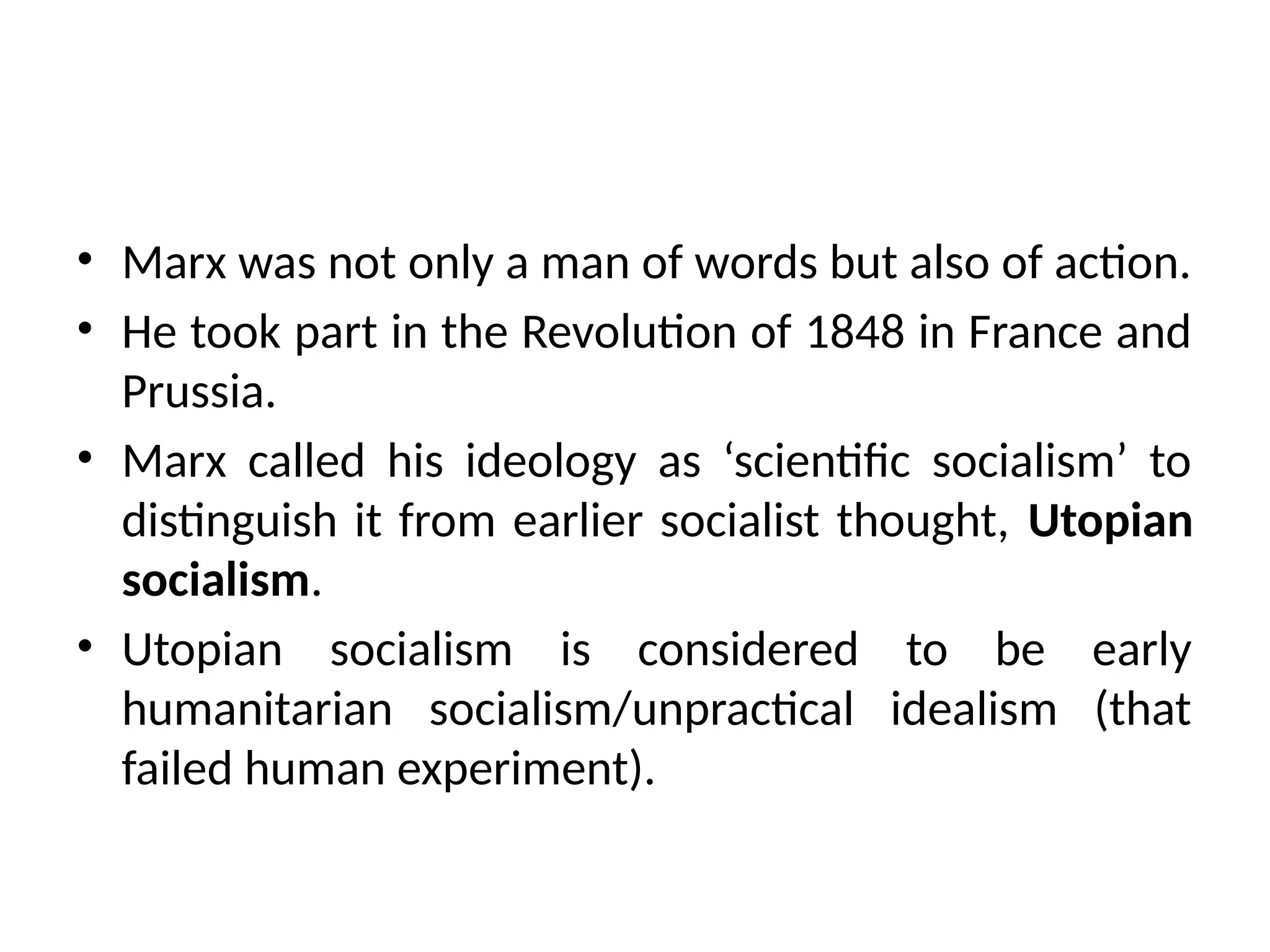 • Marx was not only a man of words but also of action.
• He took part in the Revolution of 1848 in France and
Prussia.
• Marx called his ideology as ‘scientific socialism’ to
distinguish it from earlier socialist thought, Utopian
socialism.
• Utopian socialism is considered to be early
humanitarian socialism/unpractical idealism (that
failed human experiment).
 