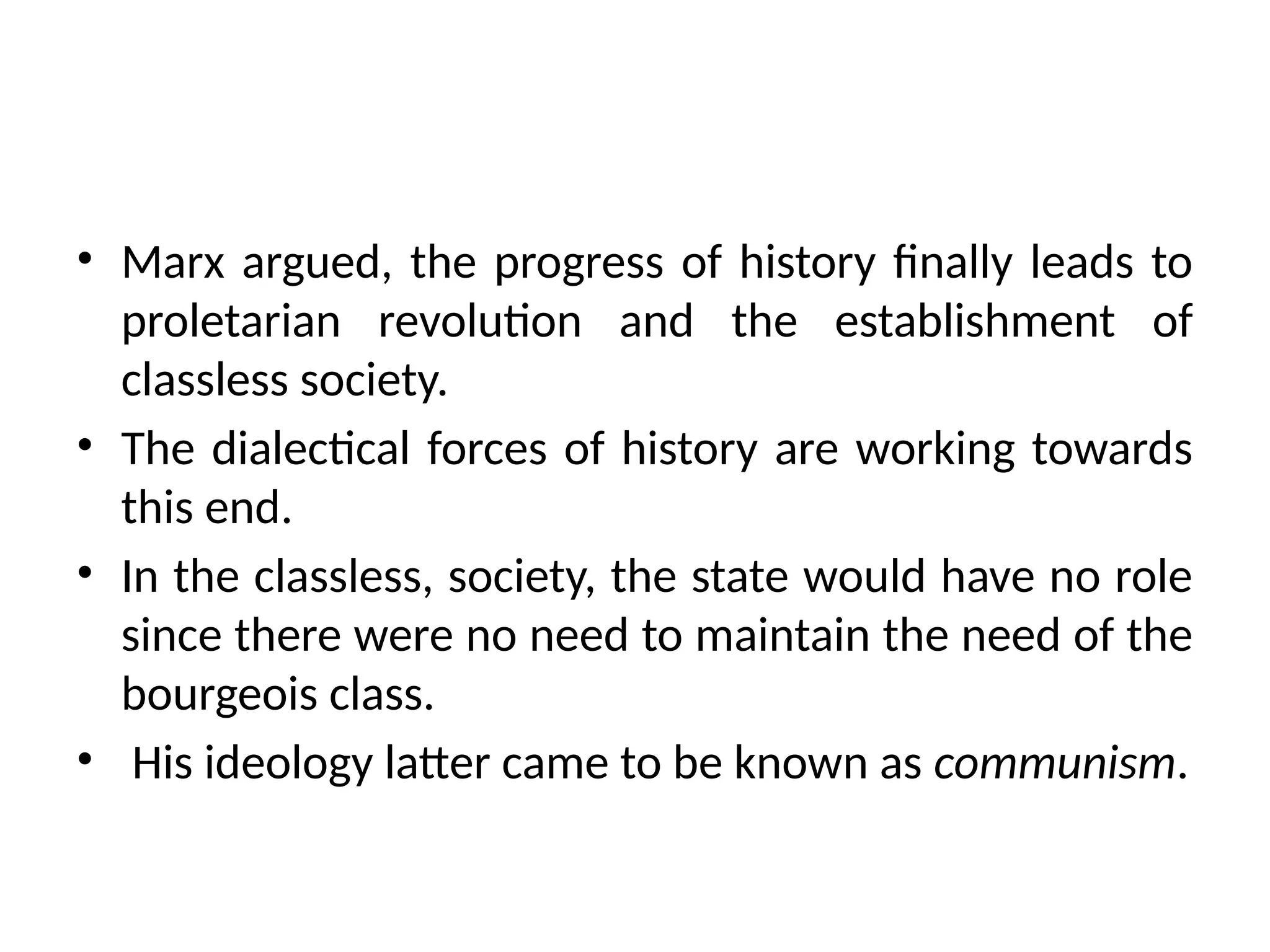• Marx argued, the progress of history finally leads to
proletarian revolution and the establishment of
classless society.
• The dialectical forces of history are working towards
this end.
• In the classless, society, the state would have no role
since there were no need to maintain the need of the
bourgeois class.
• His ideology latter came to be known as communism.
 
