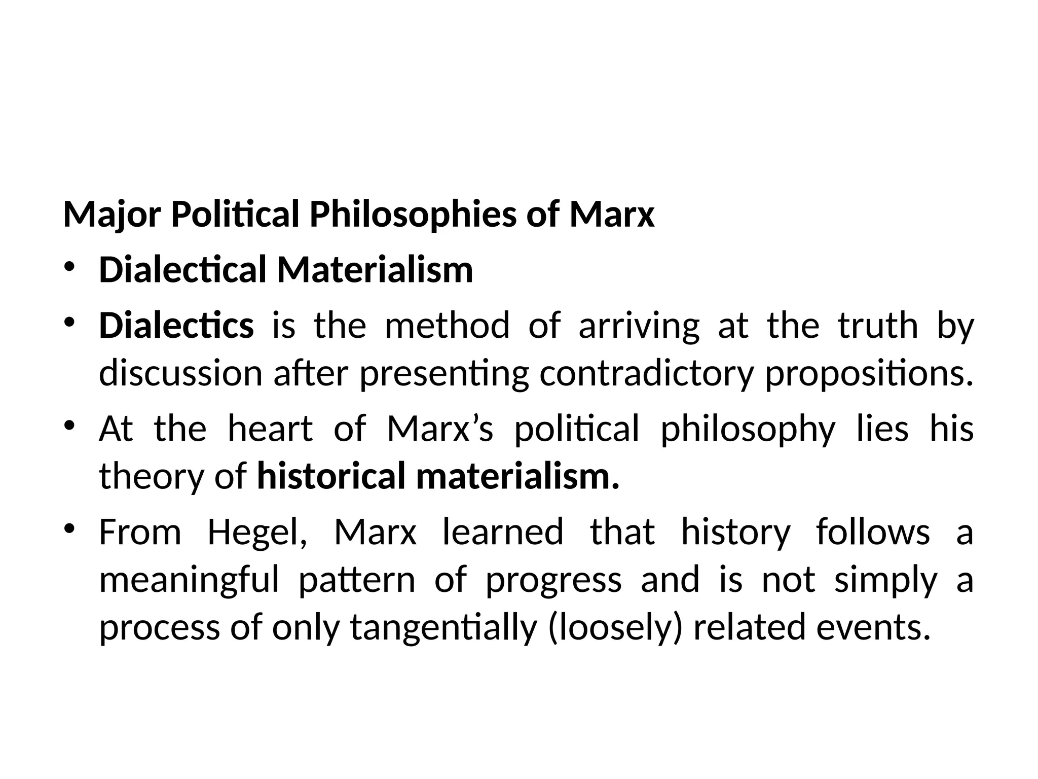 Major Political Philosophies of Marx
• Dialectical Materialism
• Dialectics is the method of arriving at the truth by
discussion after presenting contradictory propositions.
• At the heart of Marx’s political philosophy lies his
theory of historical materialism.
• From Hegel, Marx learned that history follows a
meaningful pattern of progress and is not simply a
process of only tangentially (loosely) related events.
 