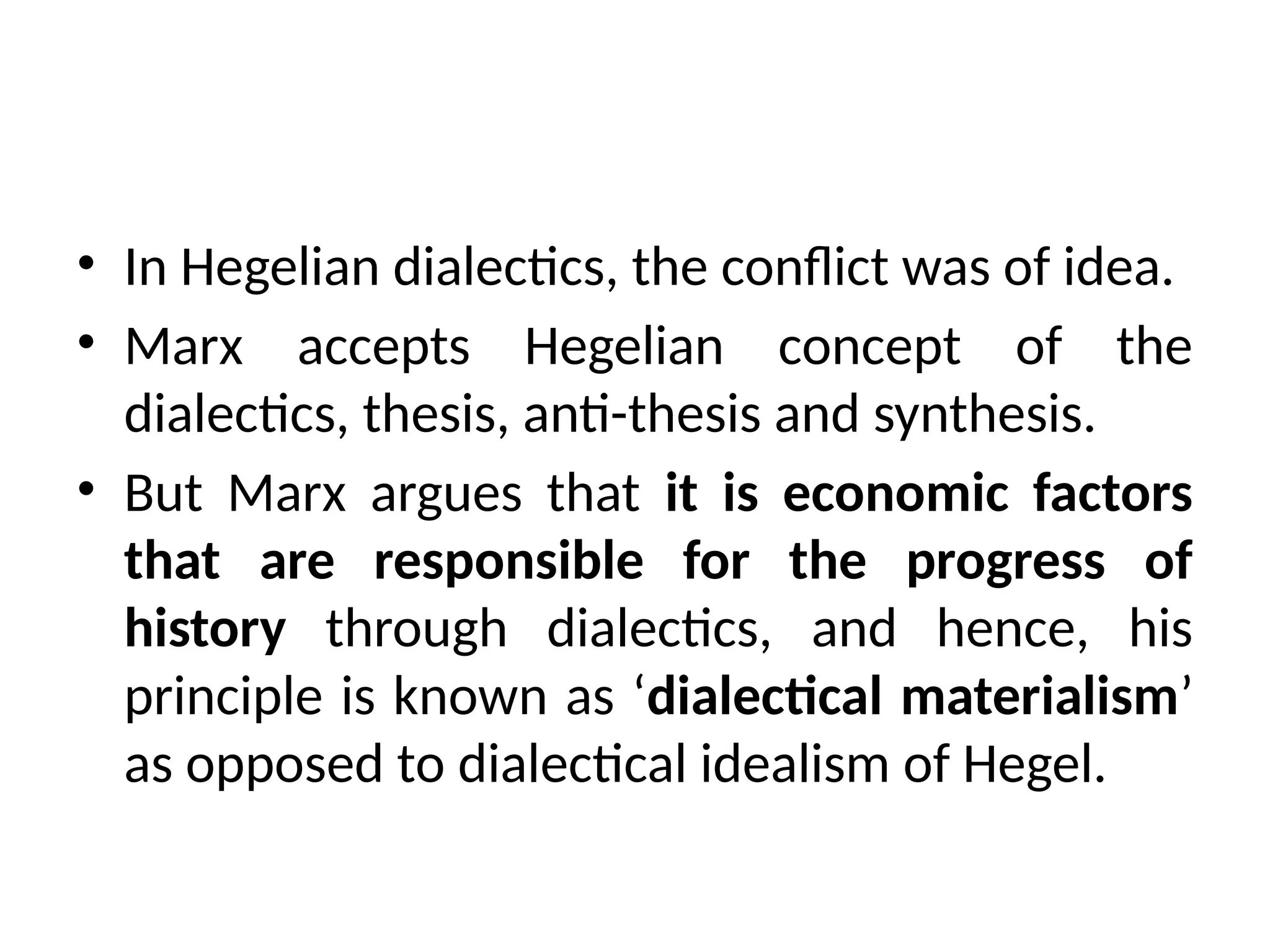 • In Hegelian dialectics, the conflict was of idea.
• Marx accepts Hegelian concept of the
dialectics, thesis, anti-thesis and synthesis.
• But Marx argues that it is economic factors
that are responsible for the progress of
history through dialectics, and hence, his
principle is known as ‘dialectical materialism’
as opposed to dialectical idealism of Hegel.
 