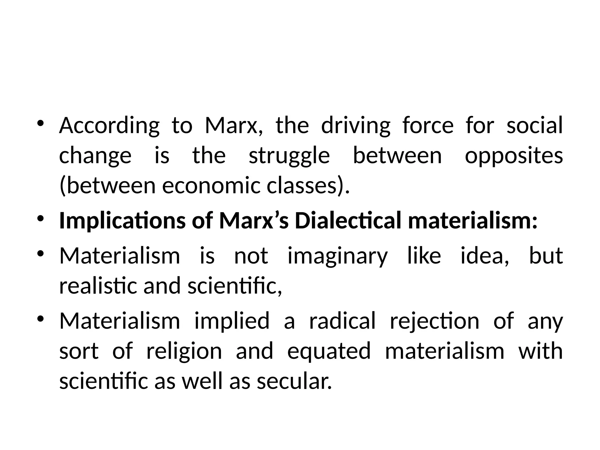 • According to Marx, the driving force for social
change is the struggle between opposites
(between economic classes).
• Implications of Marx’s Dialectical materialism:
• Materialism is not imaginary like idea, but
realistic and scientific,
• Materialism implied a radical rejection of any
sort of religion and equated materialism with
scientific as well as secular.
 