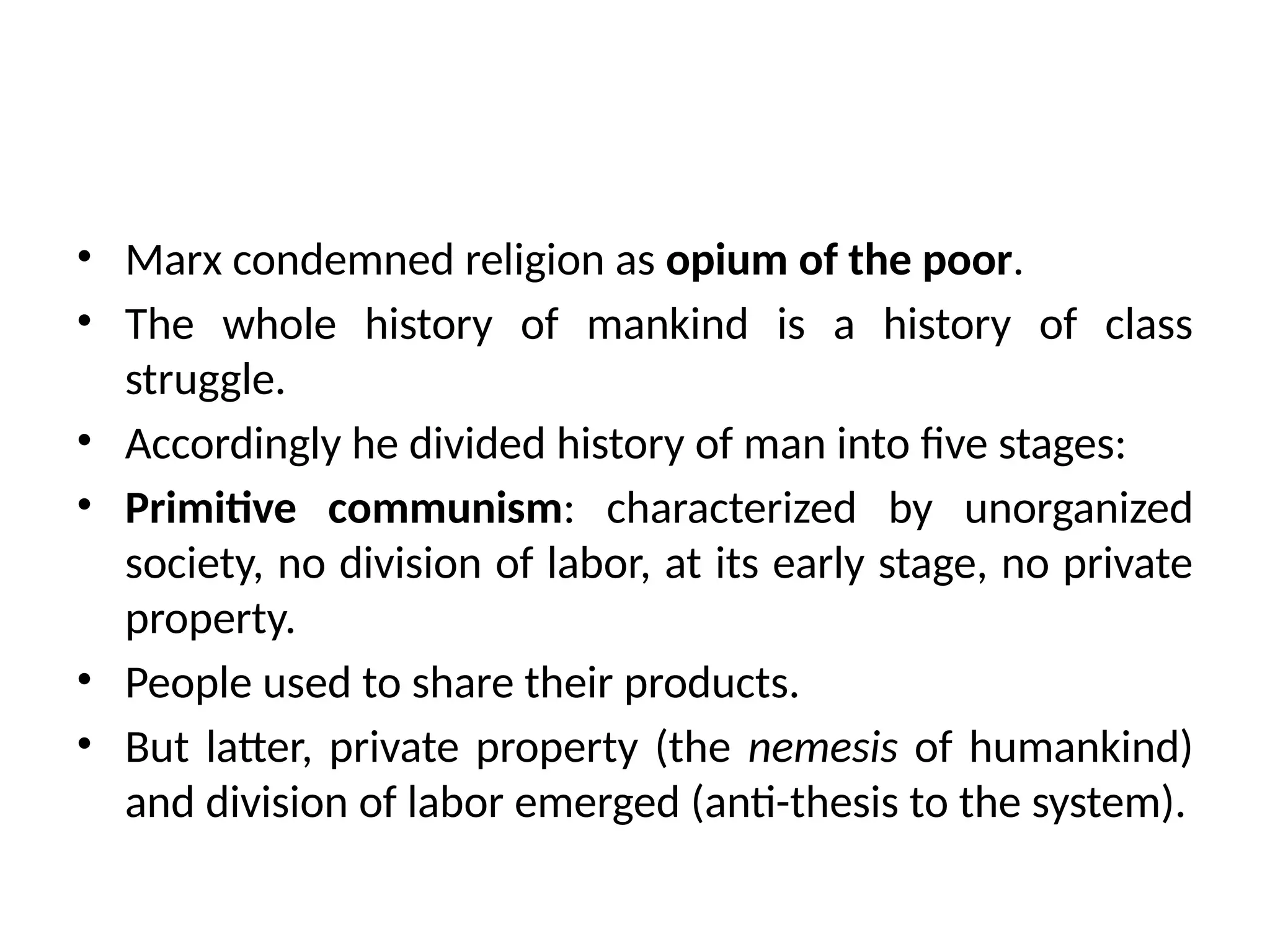 • Marx condemned religion as opium of the poor.
• The whole history of mankind is a history of class
struggle.
• Accordingly he divided history of man into five stages:
• Primitive communism: characterized by unorganized
society, no division of labor, at its early stage, no private
property.
• People used to share their products.
• But latter, private property (the nemesis of humankind)
and division of labor emerged (anti-thesis to the system).
 