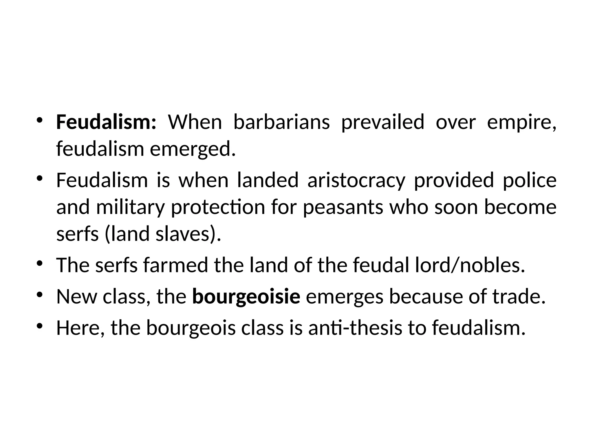 • Feudalism: When barbarians prevailed over empire,
feudalism emerged.
• Feudalism is when landed aristocracy provided police
and military protection for peasants who soon become
serfs (land slaves).
• The serfs farmed the land of the feudal lord/nobles.
• New class, the bourgeoisie emerges because of trade.
• Here, the bourgeois class is anti-thesis to feudalism.
 